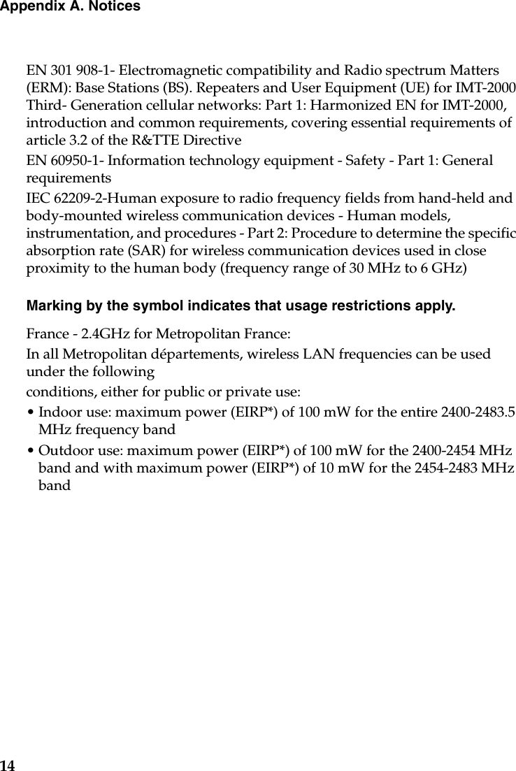 14Appendix A. NoticesEN 301 908-1- Electromagnetic compatibility and Radio spectrum Matters (ERM): Base Stations (BS). Repeaters and User Equipment (UE) for IMT-2000 Third- Generation cellular networks: Part 1: Harmonized EN for IMT-2000, introduction and common requirements, covering essential requirements of article 3.2 of the R&amp;TTE DirectiveEN 60950-1- Information technology equipment - Safety - Part 1: General requirementsIEC 62209-2-Human exposure to radio frequency fields from hand-held and body-mounted wireless communication devices - Human models, instrumentation, and procedures - Part 2: Procedure to determine the specific absorption rate (SAR) for wireless communication devices used in close proximity to the human body (frequency range of 30 MHz to 6 GHz)Marking by the symbol indicates that usage restrictions apply.France - 2.4GHz for Metropolitan France:In all Metropolitan départements, wireless LAN frequencies can be used under the followingconditions, either for public or private use:• Indoor use: maximum power (EIRP*) of 100 mW for the entire 2400-2483.5 MHz frequency band• Outdoor use: maximum power (EIRP*) of 100 mW for the 2400-2454 MHz band and with maximum power (EIRP*) of 10 mW for the 2454-2483 MHz band