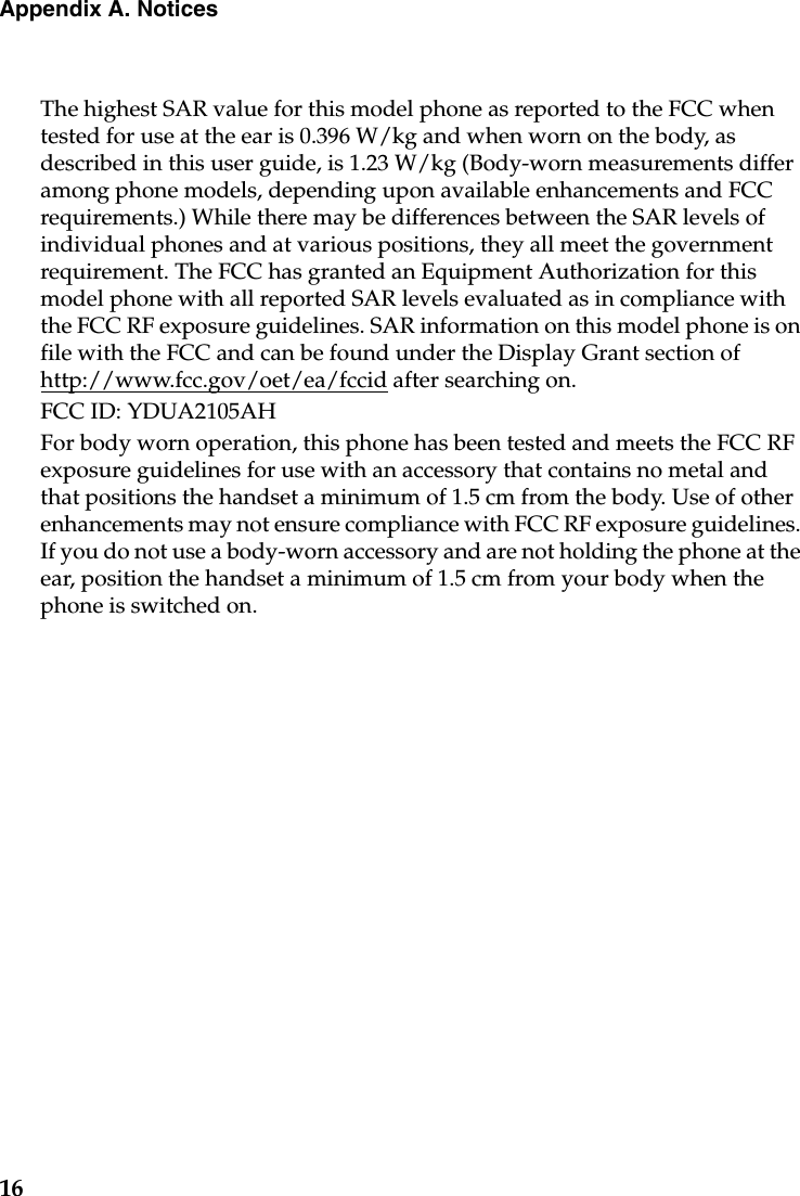 16Appendix A. NoticesThe highest SAR value for this model phone as reported to the FCC when tested for use at the ear is 0.396 W/kg and when worn on the body, as described in this user guide, is 1.23 W/kg (Body-worn measurements differ among phone models, depending upon available enhancements and FCC requirements.) While there may be differences between the SAR levels of individual phones and at various positions, they all meet the government requirement. The FCC has granted an Equipment Authorization for this model phone with all reported SAR levels evaluated as in compliance with the FCC RF exposure guidelines. SAR information on this model phone is on file with the FCC and can be found under the Display Grant section of http://www.fcc.gov/oet/ea/fccid after searching on.FCC ID: YDUA2105AHFor body worn operation, this phone has been tested and meets the FCC RF exposure guidelines for use with an accessory that contains no metal and that positions the handset a minimum of 1.5 cm from the body. Use of other enhancements may not ensure compliance with FCC RF exposure guidelines. If you do not use a body-worn accessory and are not holding the phone at the ear, position the handset a minimum of 1.5 cm from your body when the phone is switched on.