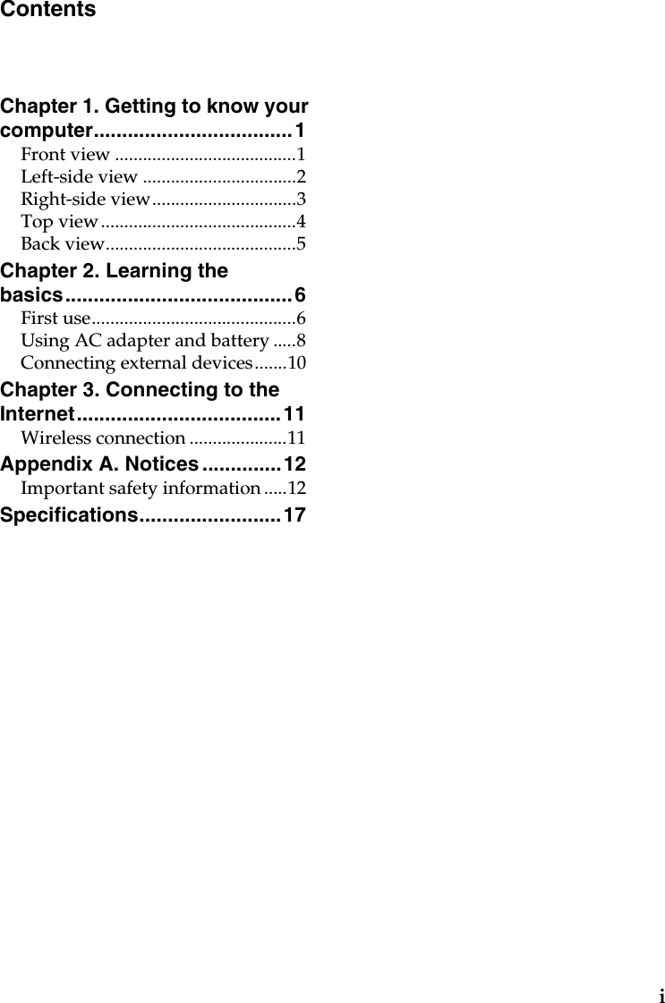iChapter 1. Getting to know your computer................................... 1Front view .......................................1Left-side view .................................2Right-side view...............................3Top view..........................................4Back view.........................................5Chapter 2. Learning the basics........................................ 6First use............................................6Using AC adapter and battery .....8Connecting external devices.......10Chapter 3. Connecting to the Internet....................................11Wireless connection .....................11Appendix A. Notices ..............12Important safety information .....12Specifications.........................17Contents