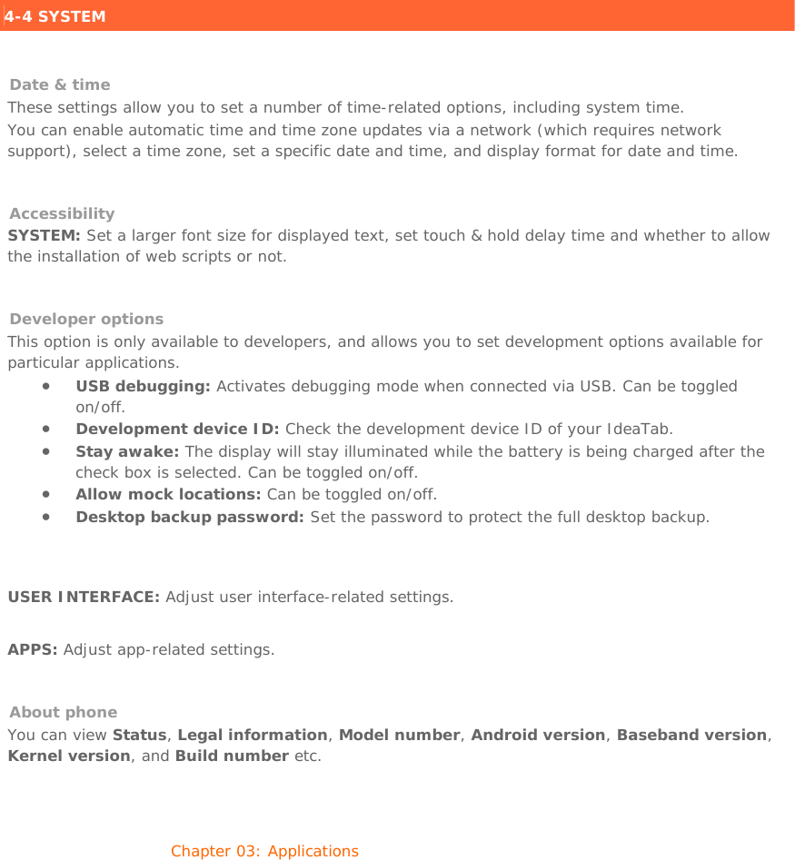 4-4 SYSTEM    Date &amp; time These settings allow you to set a number of time-related options, including system time. You can enable automatic time and time zone updates via a network (which requires network support), select a time zone, set a specific date and time, and display format for date and time.   Accessibility SYSTEM: Set a larger font size for displayed text, set touch &amp; hold delay time and whether to allow the installation of web scripts or not.   Developer options This option is only available to developers, and allows you to set development options available for particular applications. • USB debugging: Activates debugging mode when connected via USB. Can be toggled on/off. • Development device ID: Check the development device ID of your IdeaTab.  • Stay awake: The display will stay illuminated while the battery is being charged after the check box is selected. Can be toggled on/off. • Allow mock locations: Can be toggled on/off. • Desktop backup password: Set the password to protect the full desktop backup.   USER INTERFACE: Adjust user interface-related settings.   APPS: Adjust app-related settings.    About phone You can view Status, Legal information, Model number, Android version, Baseband version, Kernel version, and Build number etc.   Chapter 03: Applications     