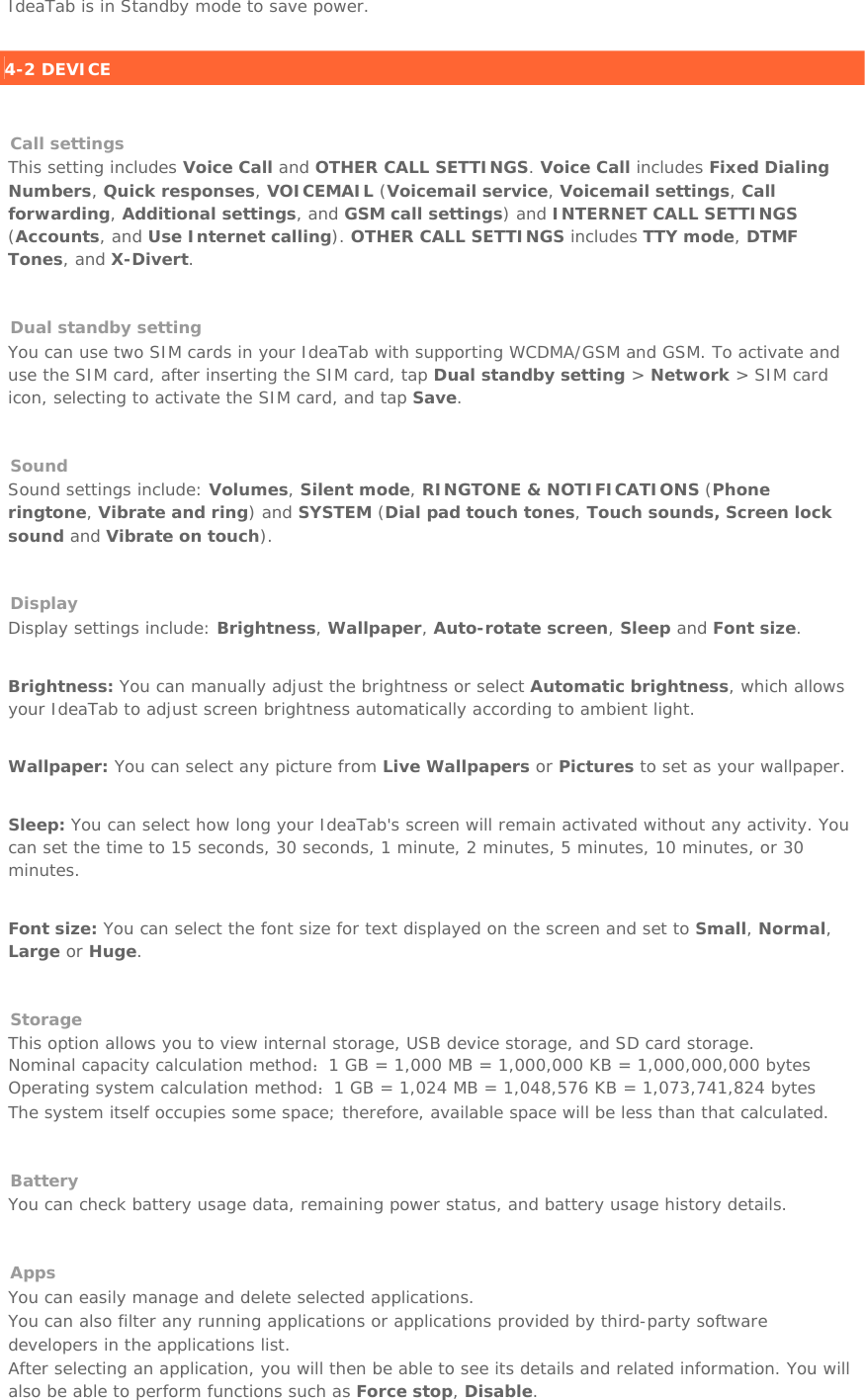 IdeaTab is in Standby mode to save power.   4-2 DEVICE    Call settings This setting includes Voice Call and OTHER CALL SETTINGS. Voice Call includes Fixed Dialing Numbers, Quick responses, VOICEMAIL (Voicemail service, Voicemail settings, Call forwarding, Additional settings, and GSM call settings) and INTERNET CALL SETTINGS (Accounts, and Use Internet calling). OTHER CALL SETTINGS includes TTY mode, DTMF Tones, and X-Divert.   Dual standby setting You can use two SIM cards in your IdeaTab with supporting WCDMA/GSM and GSM. To activate and use the SIM card, after inserting the SIM card, tap Dual standby setting &gt; Network &gt; SIM card icon, selecting to activate the SIM card, and tap Save.    Sound Sound settings include: Volumes, Silent mode, RINGTONE &amp; NOTIFICATIONS (Phone ringtone, Vibrate and ring) and SYSTEM (Dial pad touch tones, Touch sounds, Screen lock sound and Vibrate on touch).   Display Display settings include: Brightness, Wallpaper, Auto-rotate screen, Sleep and Font size.   Brightness: You can manually adjust the brightness or select Automatic brightness, which allows your IdeaTab to adjust screen brightness automatically according to ambient light.   Wallpaper: You can select any picture from Live Wallpapers or Pictures to set as your wallpaper.   Sleep: You can select how long your IdeaTab&apos;s screen will remain activated without any activity. You can set the time to 15 seconds, 30 seconds, 1 minute, 2 minutes, 5 minutes, 10 minutes, or 30 minutes.    Font size: You can select the font size for text displayed on the screen and set to Small, Normal, Large or Huge.    Storage This option allows you to view internal storage, USB device storage, and SD card storage. Nominal capacity calculation method：1 GB = 1,000 MB = 1,000,000 KB = 1,000,000,000 bytes Operating system calculation method：1 GB = 1,024 MB = 1,048,576 KB = 1,073,741,824 bytes The system itself occupies some space; therefore, available space will be less than that calculated.   Battery You can check battery usage data, remaining power status, and battery usage history details.   Apps You can easily manage and delete selected applications. You can also filter any running applications or applications provided by third-party software developers in the applications list. After selecting an application, you will then be able to see its details and related information. You will also be able to perform functions such as Force stop, Disable. 