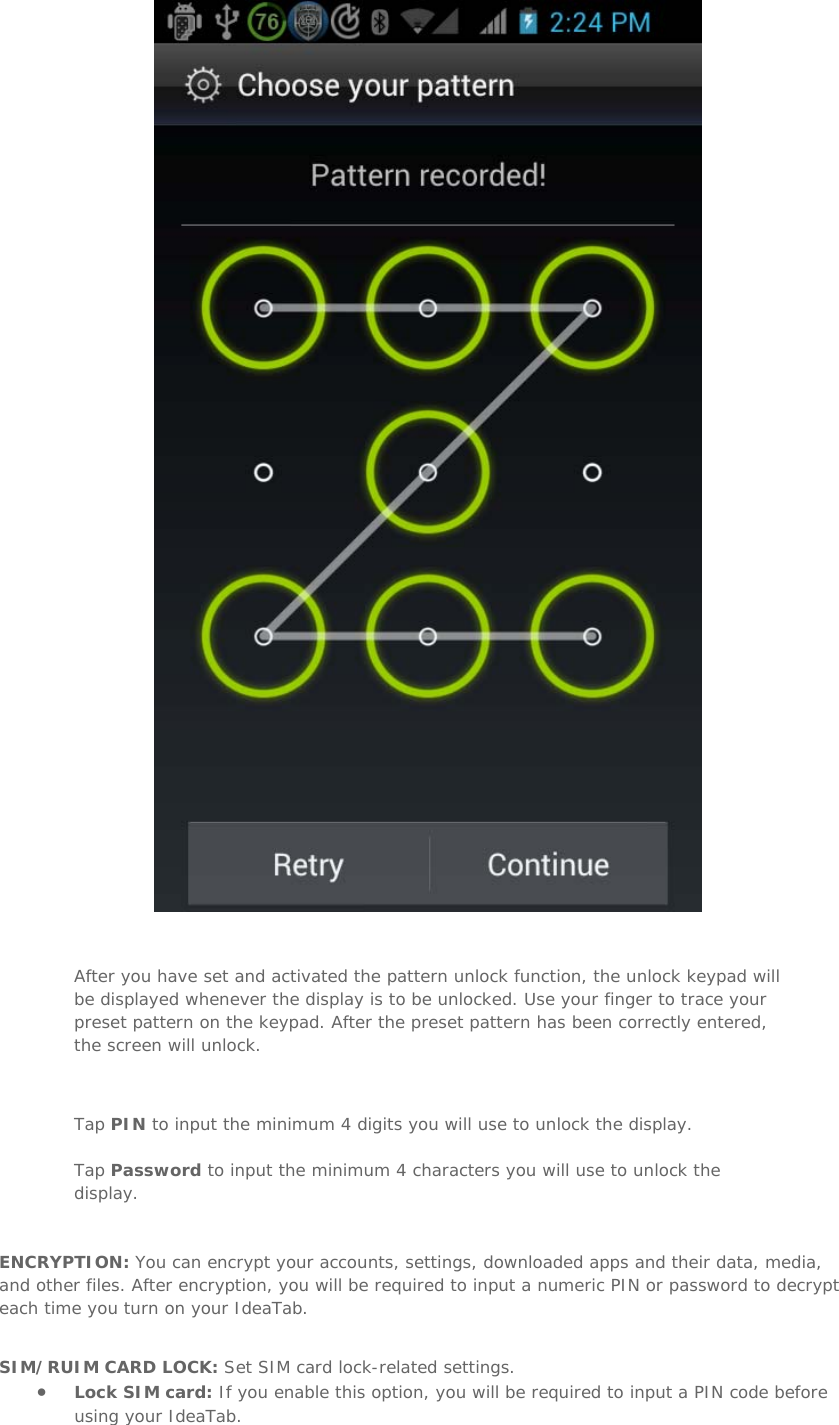    After you have set and activated the pattern unlock function, the unlock keypad will be displayed whenever the display is to be unlocked. Use your finger to trace your preset pattern on the keypad. After the preset pattern has been correctly entered, the screen will unlock.   Tap PIN to input the minimum 4 digits you will use to unlock the display. Tap Password to input the minimum 4 characters you will use to unlock the display.   ENCRYPTION: You can encrypt your accounts, settings, downloaded apps and their data, media, and other files. After encryption, you will be required to input a numeric PIN or password to decrypt each time you turn on your IdeaTab.   SIM/RUIM CARD LOCK: Set SIM card lock-related settings. • Lock SIM card: If you enable this option, you will be required to input a PIN code before using your IdeaTab.  