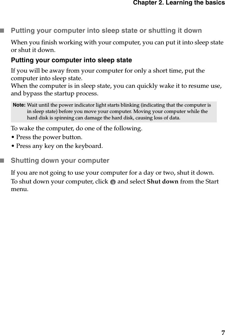 Chapter 2. Learning the basics7Putting your computer into sleep state or shutting it down When you finish working with your computer, you can put it into sleep state or shut it down.Putting your computer into sleep stateIf you will be away from your computer for only a short time, put the computer into sleep state. When the computer is in sleep state, you can quickly wake it to resume use, and bypass the startup process.To wake the computer, do one of the following.• Press the power button.• Press any key on the keyboard.Shutting down your computerIf you are not going to use your computer for a day or two, shut it down.To shut down your computer, click   and select Shut down from the Start menu.Note: Wait until the power indicator light starts blinking (indicating that the computer is in sleep state) before you move your computer. Moving your computer while the hard disk is spinning can damage the hard disk, causing loss of data.