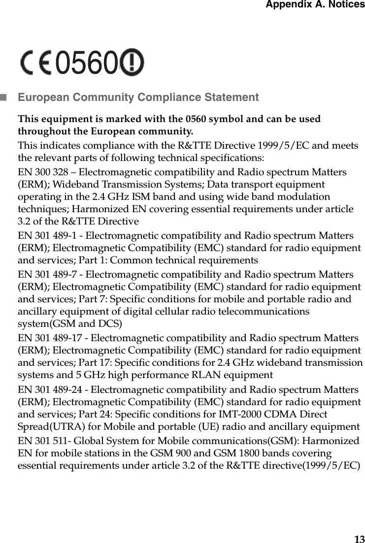 Appendix A. Notices13European Community Compliance StatementThis equipment is marked with the 0560 symbol and can be used throughout the European community.This indicates compliance with the R&amp;TTE Directive 1999/5/EC and meets the relevant parts of following technical specifications:EN 300 328 – Electromagnetic compatibility and Radio spectrum Matters (ERM); Wideband Transmission Systems; Data transport equipment operating in the 2.4 GHz ISM band and using wide band modulation techniques; Harmonized EN covering essential requirements under article 3.2 of the R&amp;TTE DirectiveEN 301 489-1 - Electromagnetic compatibility and Radio spectrum Matters (ERM); Electromagnetic Compatibility (EMC) standard for radio equipment and services; Part 1: Common technical requirementsEN 301 489-7 - Electromagnetic compatibility and Radio spectrum Matters (ERM); Electromagnetic Compatibility (EMC) standard for radio equipment and services; Part 7: Specific conditions for mobile and portable radio and ancillary equipment of digital cellular radio telecommunications system(GSM and DCS)EN 301 489-17 - Electromagnetic compatibility and Radio spectrum Matters (ERM); Electromagnetic Compatibility (EMC) standard for radio equipment and services; Part 17: Specific conditions for 2.4 GHz wideband transmission systems and 5 GHz high performance RLAN equipmentEN 301 489-24 - Electromagnetic compatibility and Radio spectrum Matters (ERM); Electromagnetic Compatibility (EMC) standard for radio equipment and services; Part 24: Specific conditions for IMT-2000 CDMA Direct Spread(UTRA) for Mobile and portable (UE) radio and ancillary equipmentEN 301 511- Global System for Mobile communications(GSM): Harmonized EN for mobile stations in the GSM 900 and GSM 1800 bands covering essential requirements under article 3.2 of the R&amp;TTE directive(1999/5/EC)