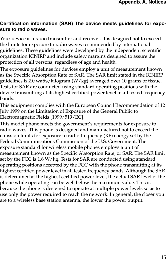 Appendix A. Notices15Certification information (SAR) The device meets guidelines for expo-sure to radio waves.Your device is a radio transmitter and receiver. It is designed not to exceed the limits for exposure to radio waves recommended by international guidelines. These guidelines were developed by the independent scientific organization ICNIRP and include safety margins designed to assure the protection of all persons, regardless of age and health.The exposure guidelines for devices employ a unit of measurement known as the Specific Absorption Rate or SAR. The SAR limit stated in the ICNIRP guidelines is 2.0 watts/kilogram (W/kg) averaged over 10 grams of tissue. Tests for SAR are conducted using standard operating positions with the device transmitting at its highest certified power level in all tested frequency bands.This equipment complies with the European Council Recommendation of 12 July 1999 on the Limitation of Exposure of the General Public to Electromagnetic Fields [1999/519/EC].This model phone meets the government’s requirements for exposure to radio waves. This phone is designed and manufactured not to exceed the emission limits for exposure to radio frequency (RF) energy set by the Federal Communications Commission of the U.S. Government: The exposure standard for wireless mobile phones employs a unit of measurement known as the Specific Absorption Rate, or SAR. The SAR limit set by the FCC is 1.6 W/kg. Tests for SAR are conducted using standard operating positions accepted by the FCC with the phone transmitting at its highest certified power level in all tested frequency bands. Although the SAR is determined at the highest certified power level, the actual SAR level of the phone while operating can be well below the maximum value. This is because the phone is designed to operate at multiple power levels so as to use only the power required to reach the network. In general, the closer you are to a wireless base station antenna, the lower the power output. 