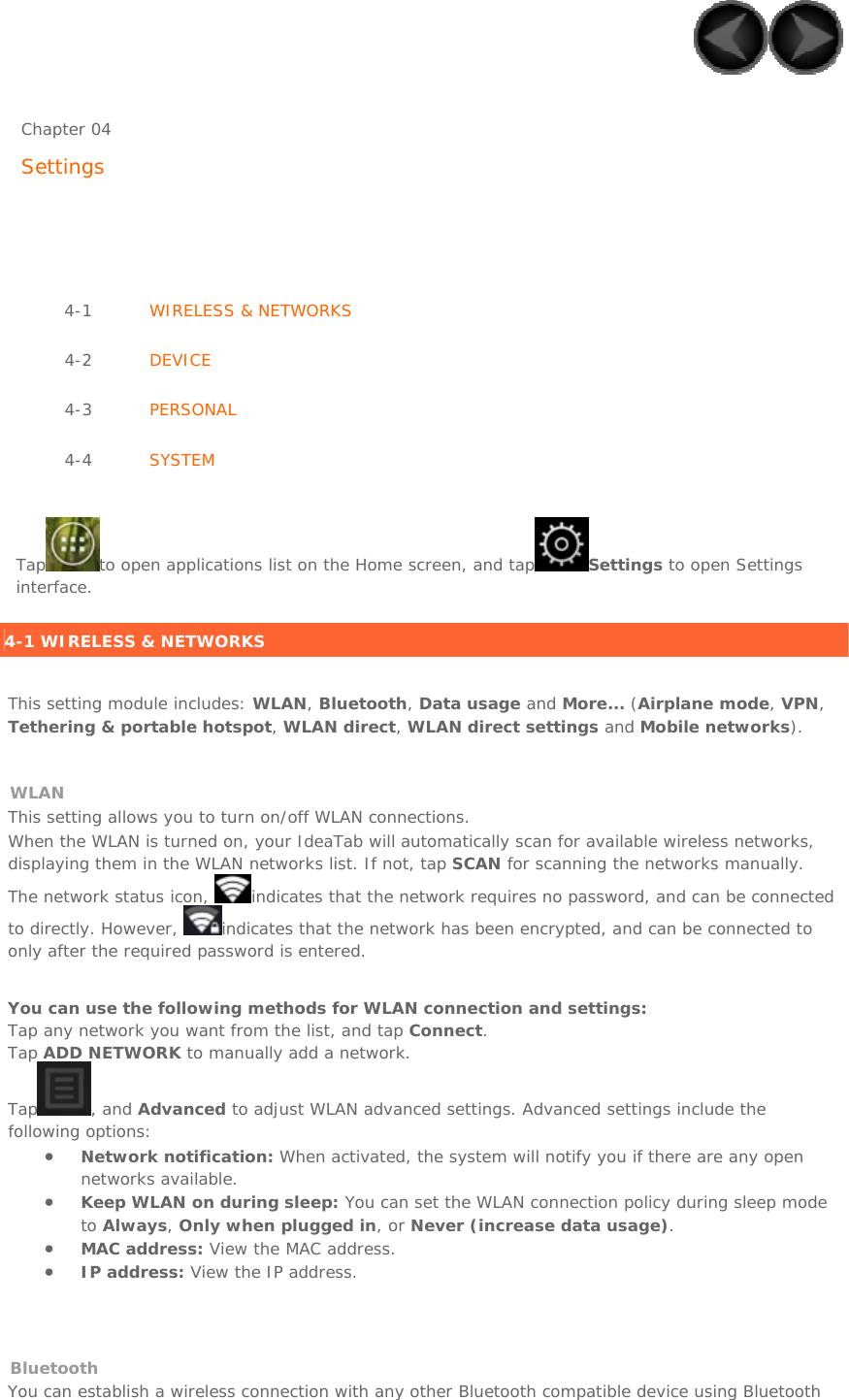     Chapter 04   Settings      4-1  WIRELESS &amp; NETWORKS 4-2  DEVICE 4-3  PERSONAL 4-4  SYSTEM    Tap to open applications list on the Home screen, and tap Settings to open Settings interface.   4-1 WIRELESS &amp; NETWORKS   This setting module includes: WLAN, Bluetooth, Data usage and More... (Airplane mode, VPN, Tethering &amp; portable hotspot, WLAN direct, WLAN direct settings and Mobile networks).    WLAN This setting allows you to turn on/off WLAN connections. When the WLAN is turned on, your IdeaTab will automatically scan for available wireless networks, displaying them in the WLAN networks list. If not, tap SCAN for scanning the networks manually. The network status icon,  indicates that the network requires no password, and can be connected to directly. However,  indicates that the network has been encrypted, and can be connected to only after the required password is entered.    You can use the following methods for WLAN connection and settings: Tap any network you want from the list, and tap Connect. Tap ADD NETWORK to manually add a network. Tap , and Advanced to adjust WLAN advanced settings. Advanced settings include the following options: • Network notification: When activated, the system will notify you if there are any open networks available. • Keep WLAN on during sleep: You can set the WLAN connection policy during sleep mode to Always, Only when plugged in, or Never (increase data usage). • MAC address: View the MAC address. • IP address: View the IP address.   Bluetooth You can establish a wireless connection with any other Bluetooth compatible device using Bluetooth 