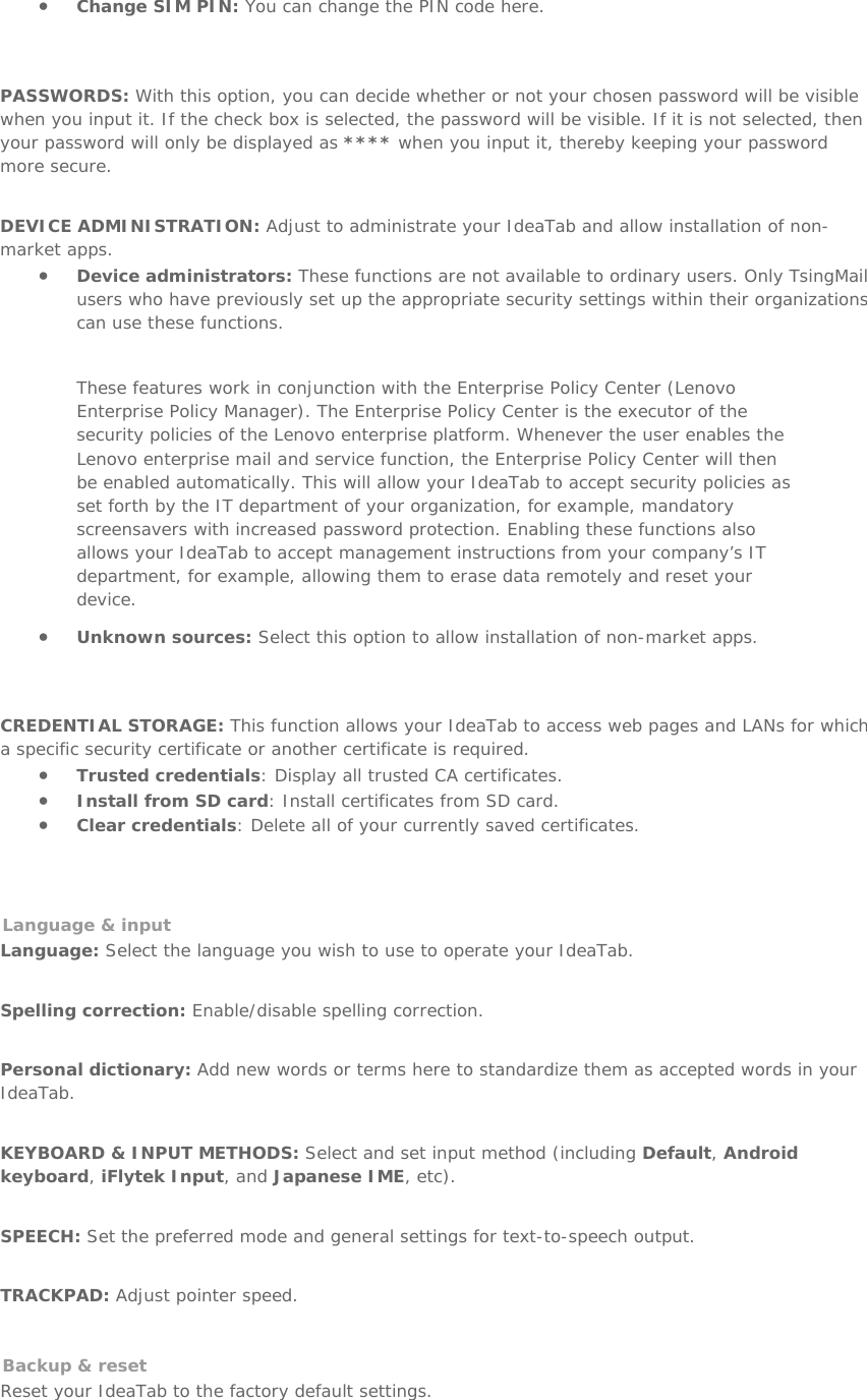 • Change SIM PIN: You can change the PIN code here.   PASSWORDS: With this option, you can decide whether or not your chosen password will be visible when you input it. If the check box is selected, the password will be visible. If it is not selected, then your password will only be displayed as **** when you input it, thereby keeping your password more secure.   DEVICE ADMINISTRATION: Adjust to administrate your IdeaTab and allow installation of non-market apps. • Device administrators: These functions are not available to ordinary users. Only TsingMail users who have previously set up the appropriate security settings within their organizations can use these functions. These features work in conjunction with the Enterprise Policy Center (Lenovo Enterprise Policy Manager). The Enterprise Policy Center is the executor of the security policies of the Lenovo enterprise platform. Whenever the user enables the Lenovo enterprise mail and service function, the Enterprise Policy Center will then be enabled automatically. This will allow your IdeaTab to accept security policies as set forth by the IT department of your organization, for example, mandatory screensavers with increased password protection. Enabling these functions also allows your IdeaTab to accept management instructions from your company’s IT department, for example, allowing them to erase data remotely and reset your device. • Unknown sources: Select this option to allow installation of non-market apps.   CREDENTIAL STORAGE: This function allows your IdeaTab to access web pages and LANs for which a specific security certificate or another certificate is required.  • Trusted credentials: Display all trusted CA certificates. • Install from SD card: Install certificates from SD card.  • Clear credentials: Delete all of your currently saved certificates.   Language &amp; input  Language: Select the language you wish to use to operate your IdeaTab.   Spelling correction: Enable/disable spelling correction.   Personal dictionary: Add new words or terms here to standardize them as accepted words in your IdeaTab.   KEYBOARD &amp; INPUT METHODS: Select and set input method (including Default, Android keyboard, iFlytek Input, and Japanese IME, etc).   SPEECH: Set the preferred mode and general settings for text-to-speech output.   TRACKPAD: Adjust pointer speed.   Backup &amp; reset  Reset your IdeaTab to the factory default settings.   