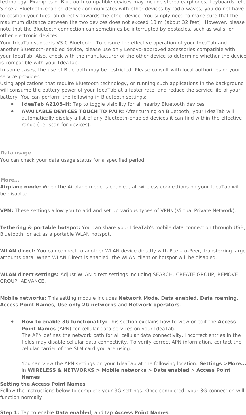 technology. Examples of Bluetooth compatible devices may include stereo earphones, keyboards, etc.  Since a Bluetooth-enabled device communicates with other devices by radio waves, you do not have to position your IdeaTab directly towards the other device. You simply need to make sure that the maximum distance between the two devices does not exceed 10 m (about 32 feet). However, please note that the Bluetooth connection can sometimes be interrupted by obstacles, such as walls, or other electronic devices. Your IdeaTab supports V3.0 Bluetooth. To ensure the effective operation of your IdeaTab and another Bluetooth-enabled device, please use only Lenovo-approved accessories compatible with your IdeaTab. Also, check with the manufacturer of the other device to determine whether the device is compatible with your IdeaTab. In some cases, the use of Bluetooth may be restricted. Please consult with local authorities or your service provider. Using applications that require Bluetooth technology, or running such applications in the background will consume the battery power of your IdeaTab at a faster rate, and reduce the service life of your battery. You can perform the following in Bluetooth settings: • IdeaTab A2105-H: Tap to toggle visibility for all nearby Bluetooth devices.  • AVAILABLE DEVICES TOUCH TO PAIR: After turning on Bluetooth, your IdeaTab will automatically display a list of any Bluetooth-enabled devices it can find within the effective range (i.e. scan for devices).    Data usage  You can check your data usage status for a specified period.   More... Airplane mode: When the Airplane mode is enabled, all wireless connections on your IdeaTab will be disabled.   VPN: These settings allow you to add and set up various types of VPNs (Virtual Private Network).   Tethering &amp; portable hotspot: You can share your IdeaTab&apos;s mobile data connection through USB, Bluetooth, or act as a portable WLAN hotspot.   WLAN direct: You can connect to another WLAN device directly with Peer-to-Peer, transferring large amounts data. When WLAN Direct is enabled, the WLAN client or hotspot will be disabled.   WLAN direct settings: Adjust WLAN direct settings including SEARCH, CREATE GROUP, REMOVE GROUP, ADVANCE.   Mobile networks: This setting module includes Network Mode, Data enabled, Data roaming, Access Point Names, Use only 2G networks and Network operators.   • How to enable 3G functionality: This section explains how to view or edit the Access Point Names (APN) for cellular data services on your IdeaTab. The APN defines the network path for all cellular data connectivity. Incorrect entries in the fields may disable cellular data connectivity. To verify correct APN information, contact the cellular carrier of the SIM card you are using.  You can view the APN settings on your IdeaTab at the following location: Settings &gt;More... in WIRELESS &amp; NETWORKS &gt; Mobile networks &gt; Data enabled &gt; Access Point Names Setting the Access Point Names Follow the instructions below to complete your 3G settings. Once completed, your 3G connection will function normally. Step 1: Tap to enable Data enabled, and tap Access Point Names. 