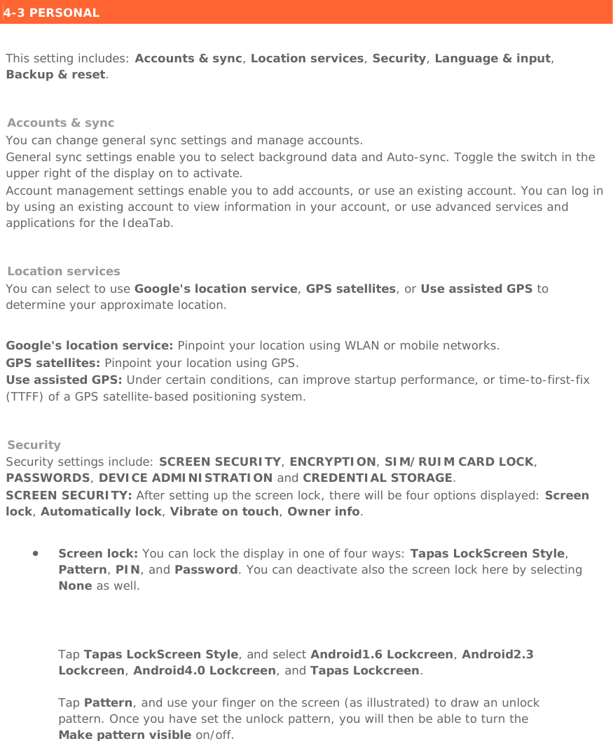   4-3 PERSONAL    This setting includes: Accounts &amp; sync, Location services, Security, Language &amp; input, Backup &amp; reset.   Accounts &amp; sync  You can change general sync settings and manage accounts. General sync settings enable you to select background data and Auto-sync. Toggle the switch in the upper right of the display on to activate. Account management settings enable you to add accounts, or use an existing account. You can log in by using an existing account to view information in your account, or use advanced services and applications for the IdeaTab.   Location services You can select to use Google&apos;s location service, GPS satellites, or Use assisted GPS to determine your approximate location.   Google&apos;s location service: Pinpoint your location using WLAN or mobile networks. GPS satellites: Pinpoint your location using GPS. Use assisted GPS: Under certain conditions, can improve startup performance, or time-to-first-fix (TTFF) of a GPS satellite-based positioning system.   Security Security settings include: SCREEN SECURITY, ENCRYPTION, SIM/RUIM CARD LOCK, PASSWORDS, DEVICE ADMINISTRATION and CREDENTIAL STORAGE. SCREEN SECURITY: After setting up the screen lock, there will be four options displayed: Screen lock, Automatically lock, Vibrate on touch, Owner info.   • Screen lock: You can lock the display in one of four ways: Tapas LockScreen Style, Pattern, PIN, and Password. You can deactivate also the screen lock here by selecting None as well.   Tap Tapas LockScreen Style, and select Android1.6 Lockcreen, Android2.3 Lockcreen, Android4.0 Lockcreen, and Tapas Lockcreen. Tap Pattern, and use your finger on the screen (as illustrated) to draw an unlock pattern. Once you have set the unlock pattern, you will then be able to turn the Make pattern visible on/off. 
