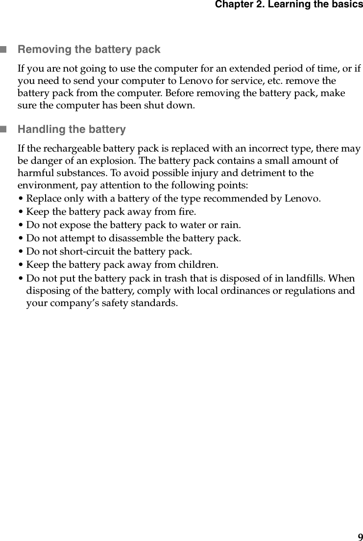 Chapter 2. Learning the basics9Removing the battery pack If you are not going to use the computer for an extended period of time, or if you need to send your computer to Lenovo for service, etc. remove the battery pack from the computer. Before removing the battery pack, make sure the computer has been shut down.Handling the batteryIf the rechargeable battery pack is replaced with an incorrect type, there may be danger of an explosion. The battery pack contains a small amount of harmful substances. To avoid possible injury and detriment to the environment, pay attention to the following points:• Replace only with a battery of the type recommended by Lenovo.• Keep the battery pack away from fire.• Do not expose the battery pack to water or rain.• Do not attempt to disassemble the battery pack.• Do not short-circuit the battery pack.• Keep the battery pack away from children.• Do not put the battery pack in trash that is disposed of in landfills. When disposing of the battery, comply with local ordinances or regulations and your company’s safety standards.