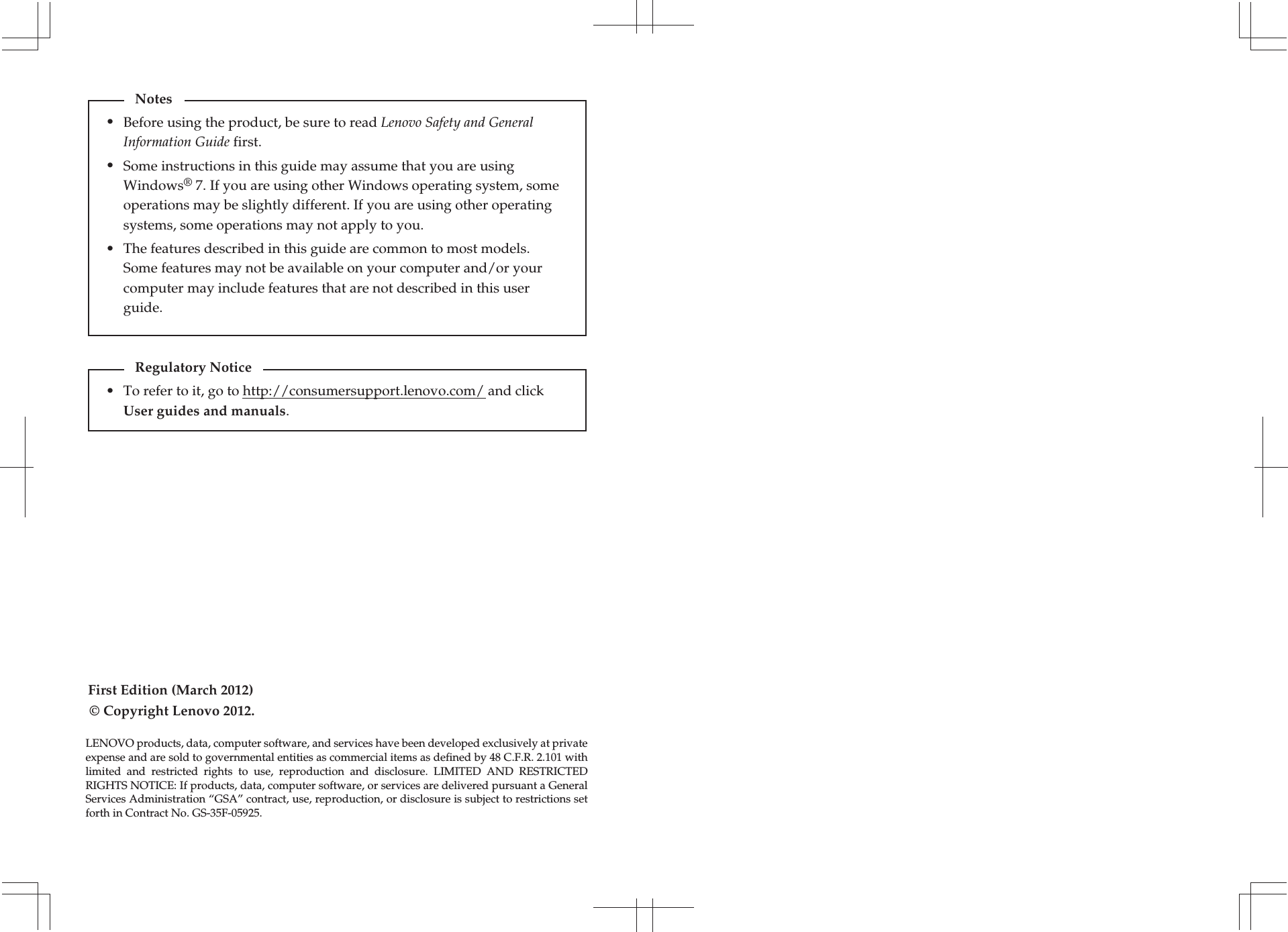 First Edition (March 2012)© Copyright Lenovo 2012. Before using the product, be sure to read Lenovo Safety and General Information Guide first.The features described in this guide are common to most models. Some features may not be available on your computer and/or your computer may include features that are not described in this user guide.Some instructions in this guide may assume that you are using Windows® 7. If you are using other Windows operating system, some operations may be slightly different. If you are using other operating systems, some operations may not apply to you.LENOVO products, data, computer software, and services have been developed exclusively at private expense and are sold to governmental entities as commercial items as defined by 48 C.F.R. 2.101 with limited  and  restricted  rights  to  use,  reproduction  and  disclosure.  LIMITED  AND  RESTRICTED RIGHTS NOTICE: If products, data, computer software, or services are delivered pursuant a General Services Administration “GSA” contract, use, reproduction, or disclosure is subject to restrictions set forth in Contract No. GS-35F-05925.Notes•••To refer to it, go to http://consumersupport.lenovo.com/ and click User guides and manuals. Regulatory Notice•