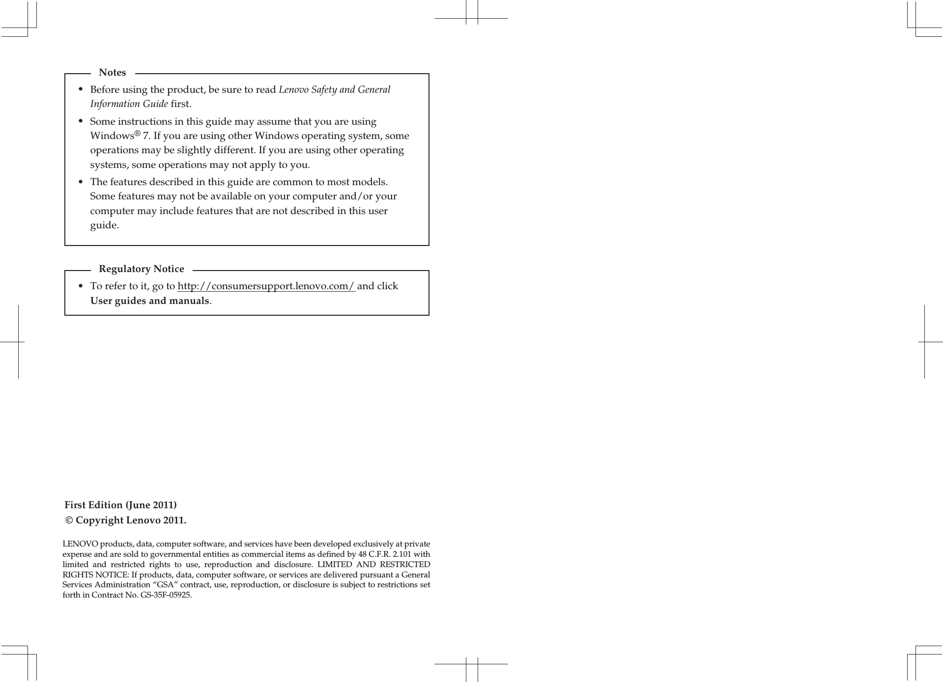 First Edition (June 2011)© Copyright Lenovo 2011. Before using the product, be sure to read Lenovo Safety and General Information Guide first.The features described in this guide are common to most models. Some features may not be available on your computer and/or your computer may include features that are not described in this user guide.Some instructions in this guide may assume that you are using Windows® 7. If you are using other Windows operating system, some operations may be slightly different. If you are using other operating systems, some operations may not apply to you.LENOVO products, data, computer software, and services have been developed exclusively at private expense and are sold to governmental entities as commercial items as defined by 48 C.F.R. 2.101 with limited  and  restricted  rights  to  use,  reproduction  and  disclosure.  LIMITED  AND  RESTRICTED RIGHTS NOTICE: If products, data, computer software, or services are delivered pursuant a General Services Administration “GSA” contract, use, reproduction, or disclosure is subject to restrictions set forth in Contract No. GS-35F-05925.Notes•••To refer to it, go to http://consumersupport.lenovo.com/ and click User guides and manuals. Regulatory Notice•