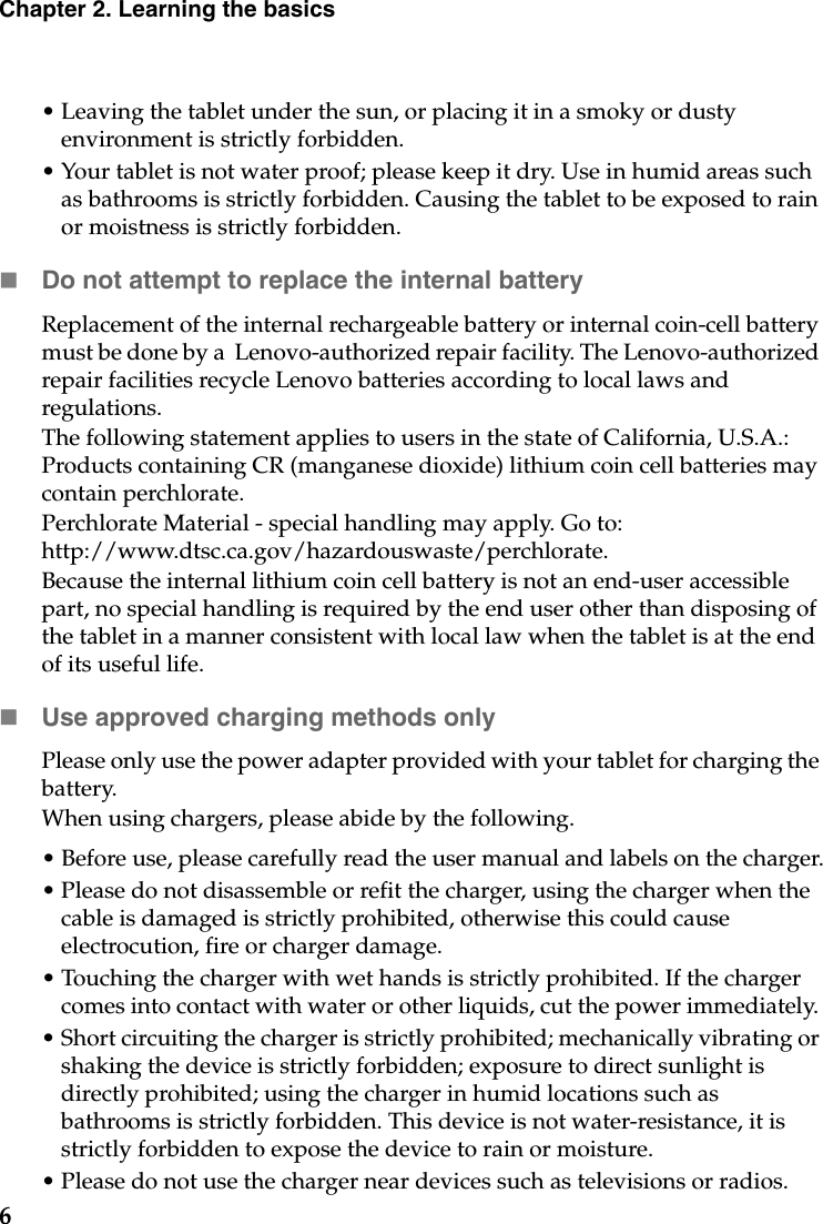 6Chapter 2. Learning the basics• Leaving the tablet under the sun, or placing it in a smoky or dusty environment is strictly forbidden. • Your tablet is not water proof; please keep it dry. Use in humid areas such as bathrooms is strictly forbidden. Causing the tablet to be exposed to rain or moistness is strictly forbidden. Do not attempt to replace the internal batteryReplacement of the internal rechargeable battery or internal coin-cell battery must be done by a  Lenovo-authorized repair facility. The Lenovo-authorized repair facilities recycle Lenovo batteries according to local laws and regulations.The following statement applies to users in the state of California, U.S.A.: Products containing CR (manganese dioxide) lithium coin cell batteries may contain perchlorate.Perchlorate Material - special handling may apply. Go to: http://www.dtsc.ca.gov/hazardouswaste/perchlorate.Because the internal lithium coin cell battery is not an end-user accessible part, no special handling is required by the end user other than disposing of the tablet in a manner consistent with local law when the tablet is at the end of its useful life.Use approved charging methods onlyPlease only use the power adapter provided with your tablet for charging the battery.When using chargers, please abide by the following.• Before use, please carefully read the user manual and labels on the charger.• Please do not disassemble or refit the charger, using the charger when the cable is damaged is strictly prohibited, otherwise this could cause electrocution, fire or charger damage.• Touching the charger with wet hands is strictly prohibited. If the charger comes into contact with water or other liquids, cut the power immediately. • Short circuiting the charger is strictly prohibited; mechanically vibrating or shaking the device is strictly forbidden; exposure to direct sunlight is directly prohibited; using the charger in humid locations such as bathrooms is strictly forbidden. This device is not water-resistance, it is strictly forbidden to expose the device to rain or moisture. • Please do not use the charger near devices such as televisions or radios. 