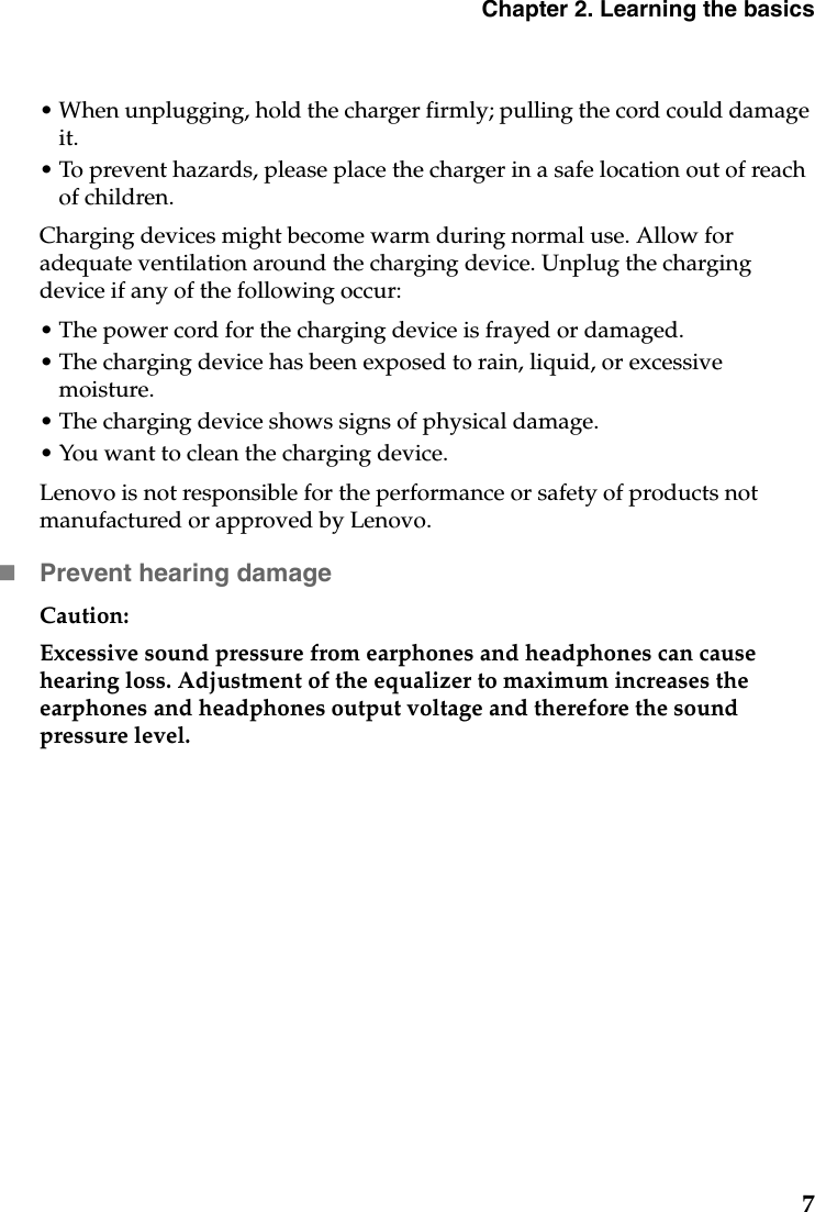 Chapter 2. Learning the basics7• When unplugging, hold the charger firmly; pulling the cord could damage it. • To prevent hazards, please place the charger in a safe location out of reach of children.Charging devices might become warm during normal use. Allow for adequate ventilation around the charging device. Unplug the charging device if any of the following occur:• The power cord for the charging device is frayed or damaged.• The charging device has been exposed to rain, liquid, or excessive moisture.• The charging device shows signs of physical damage.• You want to clean the charging device.Lenovo is not responsible for the performance or safety of products not manufactured or approved by Lenovo.Prevent hearing damageCaution: Excessive sound pressure from earphones and headphones can cause hearing loss. Adjustment of the equalizer to maximum increases the earphones and headphones output voltage and therefore the sound pressure level.