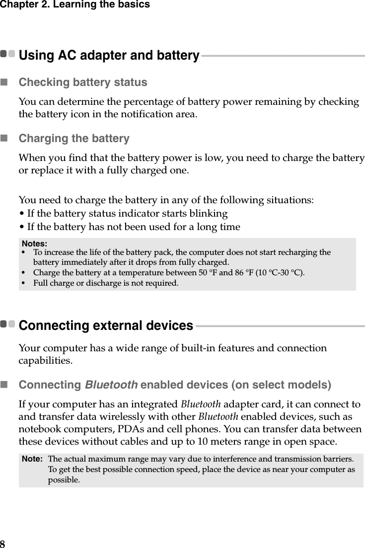 8Chapter 2. Learning the basicsUsing AC adapter and battery - - - - - - - - - - - - - - - - - - - - - - - - - - - - - - - - - - - - - - - - - - - - - - - - - - - - - - - - - - Checking battery statusYou can determine the percentage of battery power remaining by checking the battery icon in the notification area.Charging the batteryWhen you find that the battery power is low, you need to charge the battery or replace it with a fully charged one.You need to charge the battery in any of the following situations:• If the battery status indicator starts blinking• If the battery has not been used for a long timeConnecting external devices  - - - - - - - - - - - - - - - - - - - - - - - - - - - - - - - - - - - - - - - - - - - - - - - - - - - - - - - - - - - - Your computer has a wide range of built-in features and connection capabilities.Connecting Bluetooth enabled devices (on select models)If your computer has an integrated Bluetooth adapter card, it can connect to and transfer data wirelessly with other Bluetooth enabled devices, such as notebook computers, PDAs and cell phones. You can transfer data between these devices without cables and up to 10 meters range in open space.Notes:•To increase the life of the battery pack, the computer does not start recharging the battery immediately after it drops from fully charged.•Charge the battery at a temperature between 50 °F and 86 °F (10 °C-30 °C).•Full charge or discharge is not required.Note: The actual maximum range may vary due to interference and transmission barriers. To get the best possible connection speed, place the device as near your computer as possible.