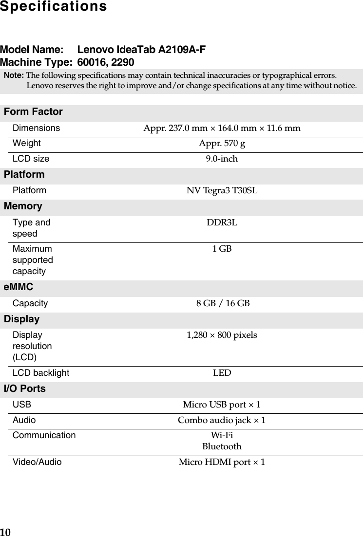 10SpecificationsModel Name:  Lenovo IdeaTab A2109A-FMachine Type:  60016, 2290Note: The following specifications may contain technical inaccuracies or typographical errors. Lenovo reserves the right to improve and/or change specifications at any time without notice. Form FactorDimensions Appr. 237.0 mm × 164.0 mm × 11.6 mmWeight Appr. 570 gLCD size 9.0-inchPlatformPlatform NV Tegra3 T30SLMemoryType and speed DDR3LMaximum supported capacity 1 GBeMMCCapacity   8 GB / 16 GBDisplay Display resolution (LCD)1,280 × 800 pixelsLCD backlight LEDI/O PortsUSB Micro USB port × 1Audio Combo audio jack × 1Communication Wi-FiBluetoothVideo/Audio Micro HDMI port × 1