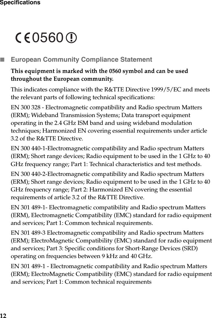 12SpecificationsEuropean Community Compliance StatementThis equipment is marked with the 0560 symbol and can be used throughout the European community.This indicates compliance with the R&amp;TTE Directive 1999/5/EC and meets the relevant parts of following technical specifications:EN 300 328 - Electromagnetic compatibility and Radio spectrum Matters (ERM); Wideband Transmission Systems; Data transport equipment operating in the 2.4 GHz ISM band and using wideband modulation techniques; Harmonized EN covering essential requirements under article 3.2 of the R&amp;TTE Directive.EN 300 440-1-Electromagnetic compatibility and Radio spectrum Matters (ERM); Short range devices; Radio equipment to be used in the 1 GHz to 40 GHz frequency range; Part 1: Technical characteristics and test methods.EN 300 440-2-Electromagnetic compatibility and Radio spectrum Matters (ERM); Short range devices; Radio equipment to be used in the 1 GHz to 40 GHz frequency range; Part 2: Harmonized EN covering the essential requirements of article 3.2 of the R&amp;TTE Directive.EN 301 489-1- Electromagnetic compatibility and Radio spectrum Matters (ERM), Electromagnetic Compatibility (EMC) standard for radio equipment and services; Part 1: Common technical requirements.EN 301 489-3 Electromagnetic compatibility and Radio spectrum Matters (ERM); ElectroMagnetic Compatibility (EMC) standard for radio equipment and services; Part 3: Specific conditions for Short-Range Devices (SRD) operating on frequencies between 9 kHz and 40 GHz.EN 301 489-1 - Electromagnetic compatibility and Radio spectrum Matters (ERM); ElectroMagnetic Compatibility (EMC) standard for radio equipment and services; Part 1: Common technical requirements0560