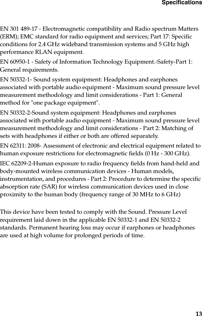 Specifications13EN 301 489-17 - Electromagnetic compatibility and Radio spectrum Matters (ERM); EMC standard for radio equipment and services; Part 17: Specific conditions for 2.4 GHz wideband transmission systems and 5 GHz high performance RLAN equipment.EN 60950-1 - Safety of Information Technology Equipment.-Safety-Part 1: General requirements.EN 50332-1- Sound system equipment: Headphones and earphones associated with portable audio equipment - Maximum sound pressure level measurement methodology and limit considerations - Part 1: General method for &quot;one package equipment&quot;.EN 50332-2-Sound system equipment: Headphones and earphones associated with portable audio equipment - Maximum sound pressure level measurement methodology and limit considerations - Part 2: Matching of sets with headphones if either or both are offered separately.EN 62311: 2008- Assessment of electronic and electrical equipment related to human exposure restrictions for electromagnetic fields (0 Hz - 300 GHz).IEC 62209-2-Human exposure to radio frequency fields from hand-held and body-mounted wireless communication devices - Human models, instrumentation, and procedures - Part 2: Procedure to determine the specific absorption rate (SAR) for wireless communication devices used in close proximity to the human body (frequency range of 30 MHz to 6 GHz)This device have been tested to comply with the Sound. Pressure Level requirement laid down in the applicable EN 50332-1 and EN 50332-2 standards. Permanent hearing loss may occur if earphones or headphones are used at high volume for prolonged periods of time. 
