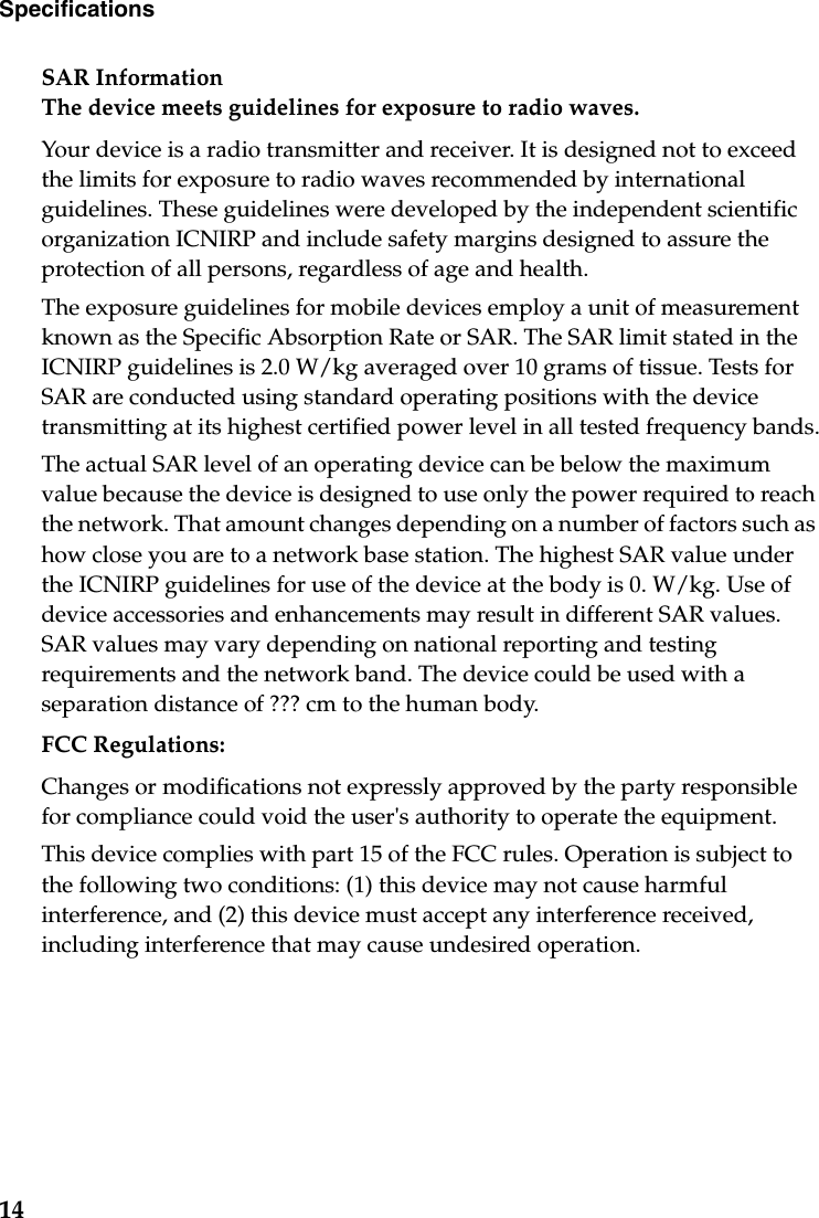 14Specifications SAR Information The device meets guidelines for exposure to radio waves.Your device is a radio transmitter and receiver. It is designed not to exceed the limits for exposure to radio waves recommended by international guidelines. These guidelines were developed by the independent scientific organization ICNIRP and include safety margins designed to assure the protection of all persons, regardless of age and health.The exposure guidelines for mobile devices employ a unit of measurement known as the Specific Absorption Rate or SAR. The SAR limit stated in the ICNIRP guidelines is 2.0 W/kg averaged over 10 grams of tissue. Tests for SAR are conducted using standard operating positions with the device transmitting at its highest certified power level in all tested frequency bands.The actual SAR level of an operating device can be below the maximum value because the device is designed to use only the power required to reach the network. That amount changes depending on a number of factors such as how close you are to a network base station. The highest SAR value under the ICNIRP guidelines for use of the device at the body is 0. W/kg. Use of device accessories and enhancements may result in different SAR values. SAR values may vary depending on national reporting and testing requirements and the network band. The device could be used with a separation distance of ??? cm to the human body.FCC Regulations:Changes or modifications not expressly approved by the party responsible for compliance could void the user&apos;s authority to operate the equipment.This device complies with part 15 of the FCC rules. Operation is subject to the following two conditions: (1) this device may not cause harmful interference, and (2) this device must accept any interference received, including interference that may cause undesired operation.