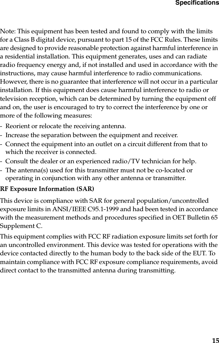 Specifications15Note: This equipment has been tested and found to comply with the limits for a Class B digital device, pursuant to part 15 of the FCC Rules. These limits are designed to provide reasonable protection against harmful interference in a residential installation. This equipment generates, uses and can radiate radio frequency energy and, if not installed and used in accordance with the instructions, may cause harmful interference to radio communications. However, there is no guarantee that interference will not occur in a particular installation. If this equipment does cause harmful interference to radio or television reception, which can be determined by turning the equipment off and on, the user is encouraged to try to correct the interference by one or more of the following measures: - Reorient or relocate the receiving antenna.- Increase the separation between the equipment and receiver.- Connect the equipment into an outlet on a circuit different from that to which the receiver is connected.- Consult the dealer or an experienced radio/TV technician for help.- The antenna(s) used for this transmitter must not be co-located or operating in conjunction with any other antenna or transmitter.RF Exposure Information (SAR)This device is compliance with SAR for general population/uncontrolled exposure limits in ANSI/IEEE C95.1-1999 and had been tested in accordance with the measurement methods and procedures specified in OET Bulletin 65 Supplement C.This equipment complies with FCC RF radiation exposure limits set forth for an uncontrolled environment. This device was tested for operations with the device contacted directly to the human body to the back side of the EUT. To maintain compliance with FCC RF exposure compliance requirements, avoid direct contact to the transmitted antenna during transmitting.