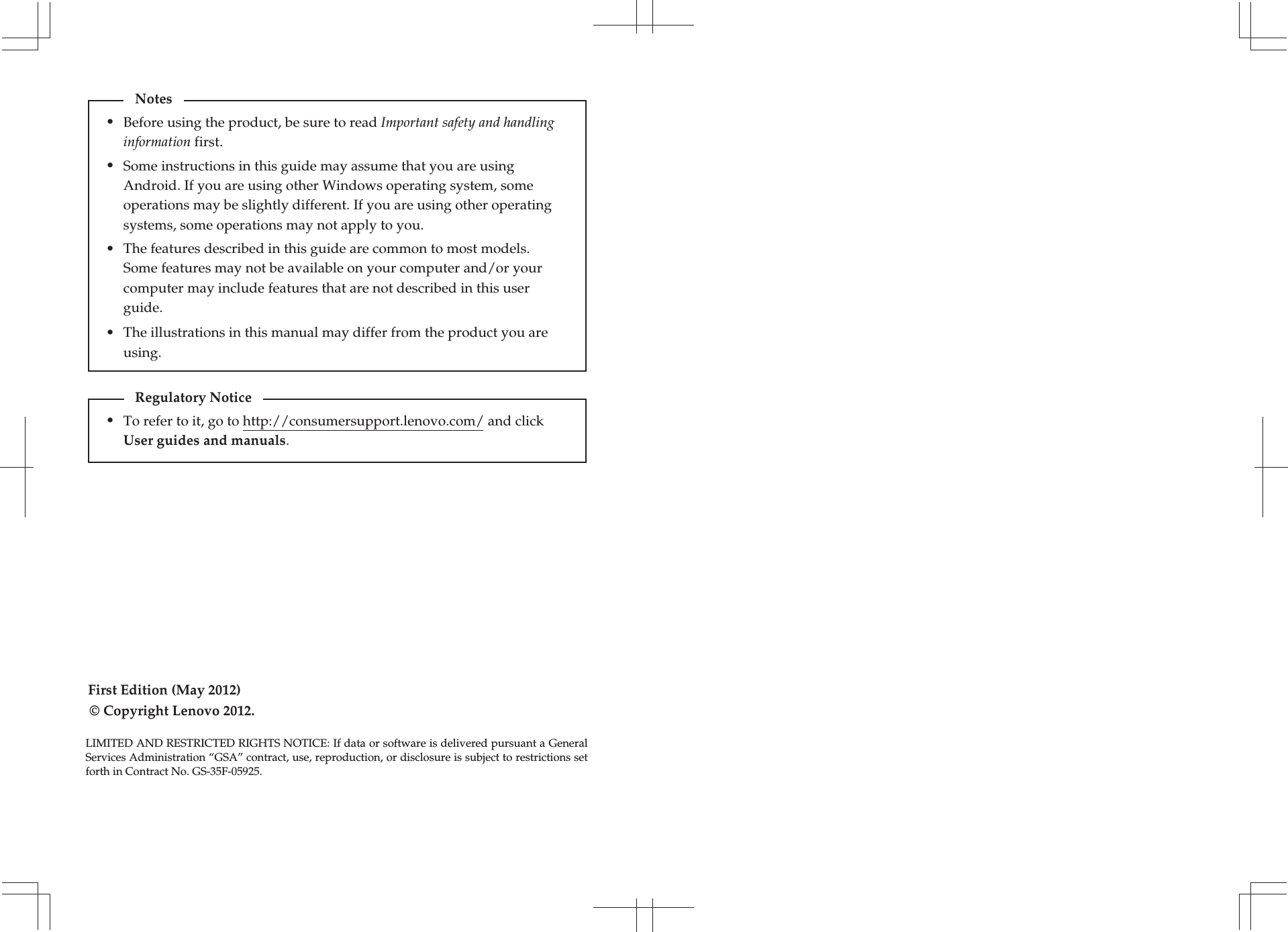 First Edition (May 2012)© Copyright Lenovo 2012. Before using the product, be sure to read Important safety and handling information first.The features described in this guide are common to most models. Some features may not be available on your computer and/or your computer may include features that are not described in this user guide.Some instructions in this guide may assume that you are using Android. If you are using other Windows operating system, some operations may be slightly different. If you are using other operating systems, some operations may not apply to you.LIMITED AND RESTRICTED RIGHTS NOTICE: If data or software is delivered pursuant a General Services Administration “GSA” contract, use, reproduction, or disclosure is subject to restrictions set forth in Contract No. GS-35F-05925.Notes•••The illustrations in this manual may differ from the product you are using. •To refer to it, go to http://consumersupport.lenovo.com/ and click User guides and manuals. Regulatory Notice•