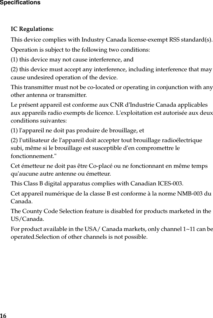 16SpecificationsIC Regulations:This device complies with Industry Canada license-exempt RSS standard(s).Operation is subject to the following two conditions:(1) this device may not cause interference, and(2) this device must accept any interference, including interference that may cause undesired operation of the device.This transmitter must not be co-located or operating in conjunction with any other antenna or transmitter.Le présent appareil est conforme aux CNR d&apos;Industrie Canada applicables aux appareils radio exempts de licence. L&apos;exploitation est autorisée aux deux conditions suivantes:(1) l&apos;appareil ne doit pas produire de brouillage, et(2) l&apos;utilisateur de l&apos;appareil doit accepter tout brouillage radioélectrique subi, même si le brouillage est susceptible d&apos;en compromettre le fonctionnement.&quot;Cet émetteur ne doit pas être Co-placé ou ne fonctionnant en même temps qu&apos;aucune autre antenne ou émetteur.This Class B digital apparatus complies with Canadian ICES-003.Cet appareil numérique de la classe B est conforme à la norme NMB-003 du Canada.The County Code Selection feature is disabled for products marketed in the US/Canada.For product available in the USA/ Canada markets, only channel 1~11 can be operated.Selection of other channels is not possible.