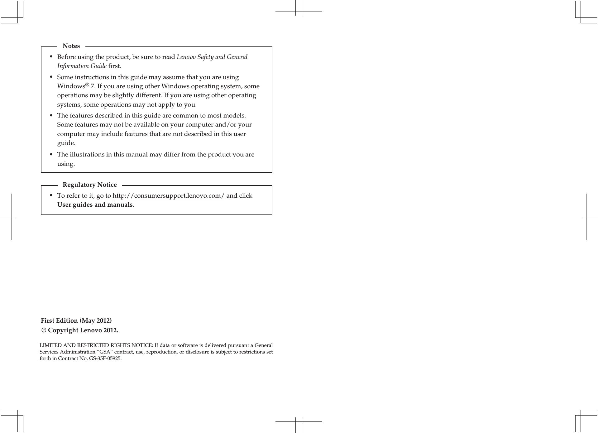 First Edition (May 2012)© Copyright Lenovo 2012. Before using the product, be sure to read Lenovo Safety and General Information Guide first.The features described in this guide are common to most models. Some features may not be available on your computer and/or your computer may include features that are not described in this user guide.Some instructions in this guide may assume that you are using Windows® 7. If you are using other Windows operating system, some operations may be slightly different. If you are using other operating systems, some operations may not apply to you.LIMITED AND RESTRICTED RIGHTS NOTICE: If data or software is delivered pursuant a General Services Administration “GSA” contract, use, reproduction, or disclosure is subject to restrictions set forth in Contract No. GS-35F-05925.Notes•••The illustrations in this manual may differ from the product you are using. •To refer to it, go to http://consumersupport.lenovo.com/ and click User guides and manuals. Regulatory Notice•