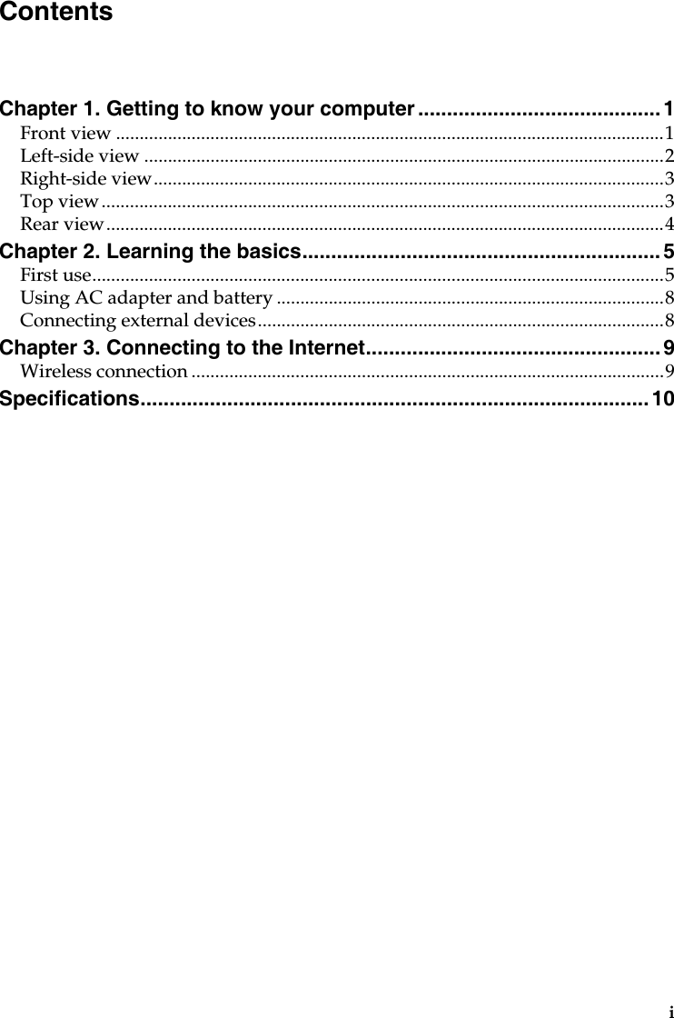 iChapter 1. Getting to know your computer ..........................................1Front view ....................................................................................................................1Left-side view ..............................................................................................................2Right-side view............................................................................................................3Top view.......................................................................................................................3Rear view......................................................................................................................4Chapter 2. Learning the basics.............................................................. 5First use.........................................................................................................................5Using AC adapter and battery ..................................................................................8Connecting external devices......................................................................................8Chapter 3. Connecting to the Internet................................................... 9Wireless connection ....................................................................................................9Specifications........................................................................................ 10Contents