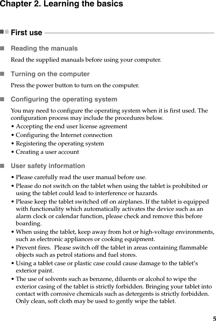 5Chapter 2. Learning the basicsFirst use  - - - - - - - - - - - - - - - - - - - - - - - - - - - - - - - - - - - - - - - - - - - - - - - - - - - - - - - - - - - - - - - - - - - - - - - - - - - - - - - - - - - - - - - - - - - - - - - - - - - - - - Reading the manualsRead the supplied manuals before using your computer.Turning on the computerPress the power button to turn on the computer.Configuring the operating systemYou may need to configure the operating system when it is first used. The configuration process may include the procedures below.• Accepting the end user license agreement• Configuring the Internet connection• Registering the operating system• Creating a user account User safety information• Please carefully read the user manual before use.• Please do not switch on the tablet when using the tablet is prohibited or using the tablet could lead to interference or hazards.• Please keep the tablet switched off on airplanes. If the tablet is equipped with functionality which automatically activates the device such as an alarm clock or calendar function, please check and remove this before boarding.• When using the tablet, keep away from hot or high-voltage environments, such as electronic appliances or cooking equipment. • Prevent fires.  Please switch off the tablet in areas containing flammable objects such as petrol stations and fuel stores.• Using a tablet case or plastic case could cause damage to the tablet’s exterior paint.• The use of solvents such as benzene, diluents or alcohol to wipe the exterior casing of the tablet is strictly forbidden. Bringing your tablet into contact with corrosive chemicals such as detergents is strictly forbidden. Only clean, soft cloth may be used to gently wipe the tablet.