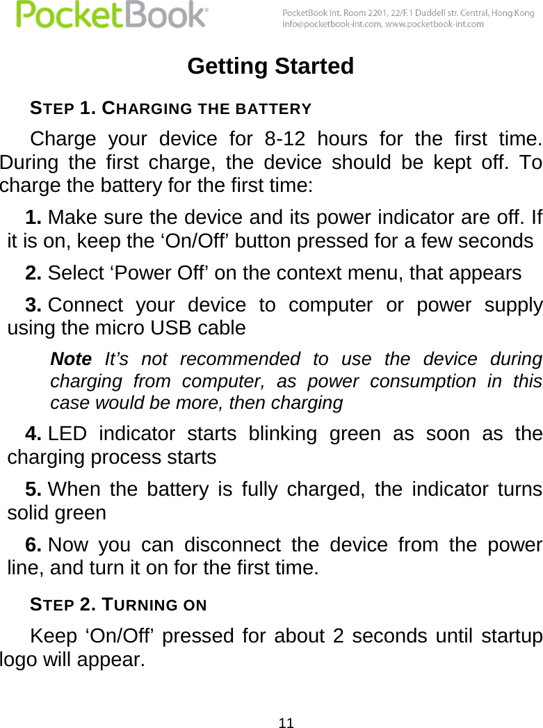  11  Getting Started STEP 1. CHARGING THE BATTERY Charge  your  device  for  8-12  hours  for  the  first  time. During  the  first  charge,  the  device  should  be  kept  off.  To charge the battery for the first time:  1. Make sure the device and its power indicator are off. If it is on, keep the ‘On/Off’ button pressed for a few seconds 2. Select ‘Power Off’ on the context menu, that appears 3. Connect  your  device  to  computer  or  power  supply using the micro USB cable Note  It’s  not  recommended  to  use  the  device  during charging  from  computer,  as  power  consumption  in  this case would be more, then charging 4. LED  indicator  starts  blinking  green  as  soon  as  the charging process starts 5. When  the  battery  is  fully  charged,  the  indicator  turns solid green 6. Now  you  can  disconnect  the  device  from  the  power line, and turn it on for the first time. STEP 2. TURNING ON Keep ‘On/Off’  pressed for  about 2 seconds until  startup logo will appear. 