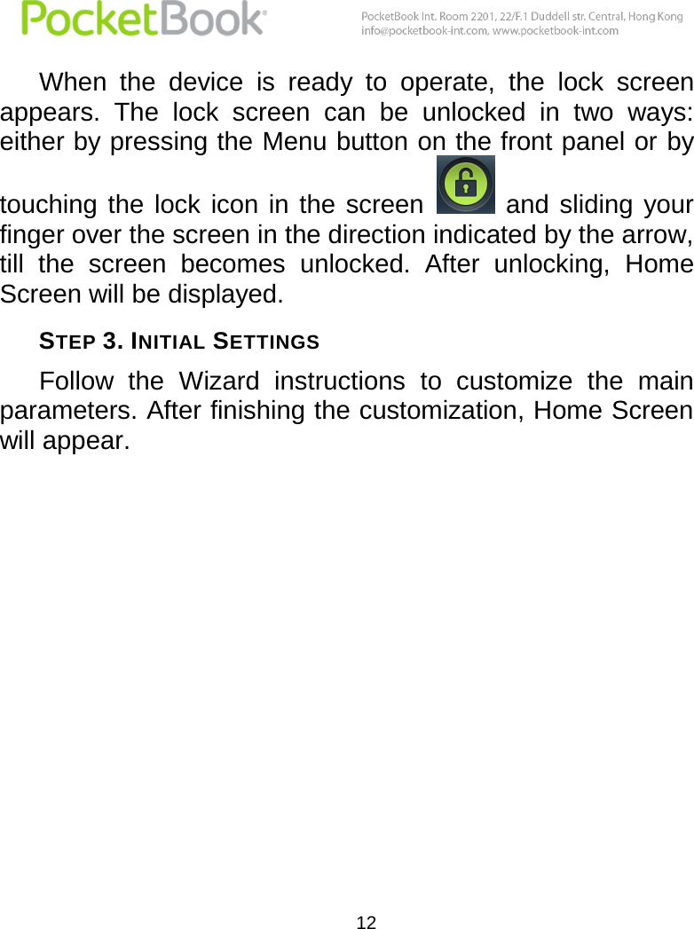  12  When  the  device  is  ready  to  operate,  the  lock  screen appears.  The  lock  screen  can  be  unlocked  in  two  ways: either by pressing the Menu button on the front panel or by touching  the  lock icon  in  the  screen    and  sliding  your finger over the screen in the direction indicated by the arrow, till  the  screen  becomes  unlocked.  After  unlocking,  Home Screen will be displayed. STEP 3. INITIAL SETTINGS Follow  the  Wizard  instructions  to  customize  the  main parameters. After finishing the customization, Home Screen will appear. 