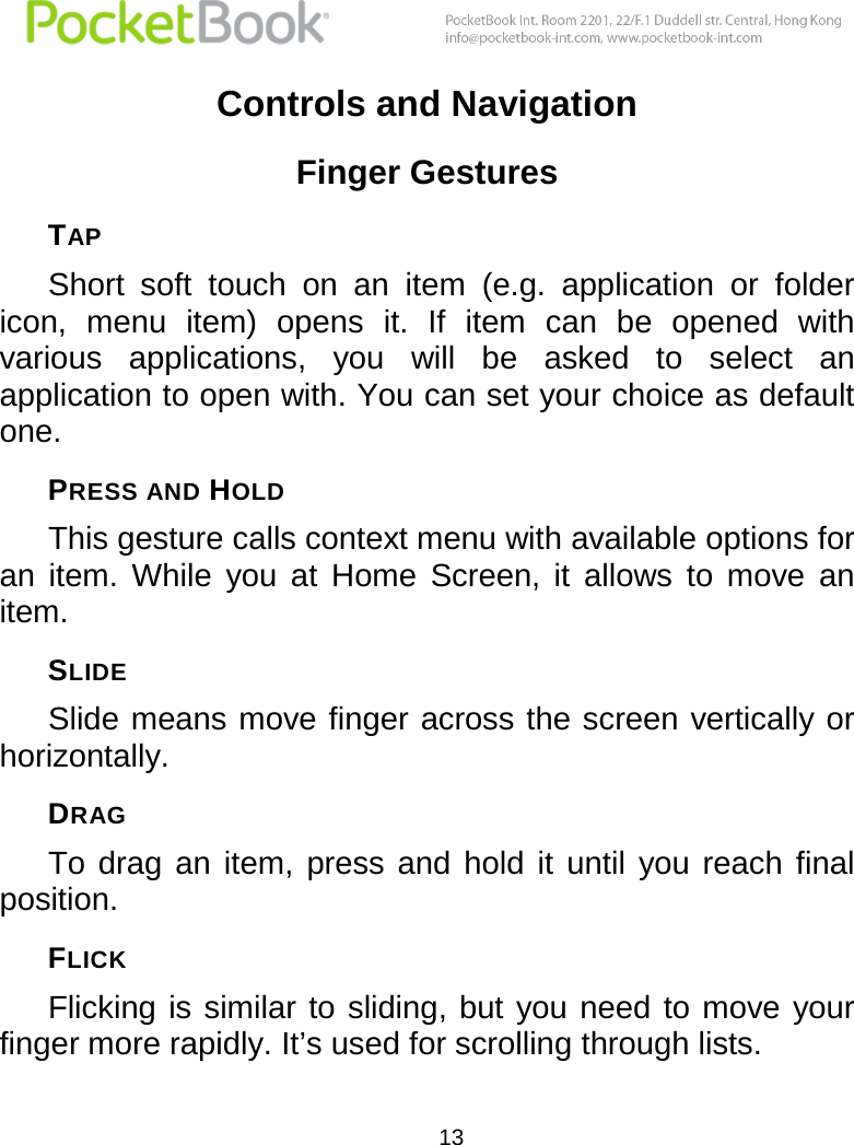  13  Controls and Navigation Finger Gestures TAP Short  soft  touch  on  an  item  (e.g.  application  or  folder icon,  menu  item)  opens  it.  If  item  can  be  opened  with various  applications,  you  will  be  asked  to  select  an application to open with. You can set your choice as default one. PRESS AND HOLD This gesture calls context menu with available options for an  item.  While  you  at  Home  Screen,  it  allows  to  move  an item.  SLIDE Slide means move finger across the screen vertically or horizontally.  DRAG To  drag  an  item,  press  and  hold  it  until  you  reach  final position. FLICK Flicking is similar to sliding, but  you need to move your finger more rapidly. It’s used for scrolling through lists. 