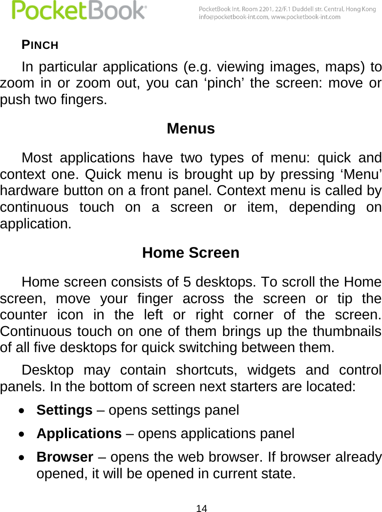  14  PINCH In particular applications (e.g. viewing images, maps) to zoom  in  or  zoom  out,  you can  ‘pinch’  the  screen:  move  or push two fingers. Menus Most  applications  have  two  types  of  menu:  quick  and context one. Quick  menu  is brought  up by  pressing  ‘Menu’ hardware button on a front panel. Context menu is called by continuous  touch  on  a  screen  or  item,  depending  on application. Home Screen  Home screen consists of 5 desktops. To scroll the Home screen,  move  your  finger  across  the  screen  or  tip  the counter  icon  in  the  left  or  right  corner  of  the  screen. Continuous touch on one of them brings up the thumbnails of all five desktops for quick switching between them.  Desktop  may  contain  shortcuts,  widgets  and  control panels. In the bottom of screen next starters are located:  Settings – opens settings panel  Applications – opens applications panel  Browser – opens the web browser. If browser already opened, it will be opened in current state. 