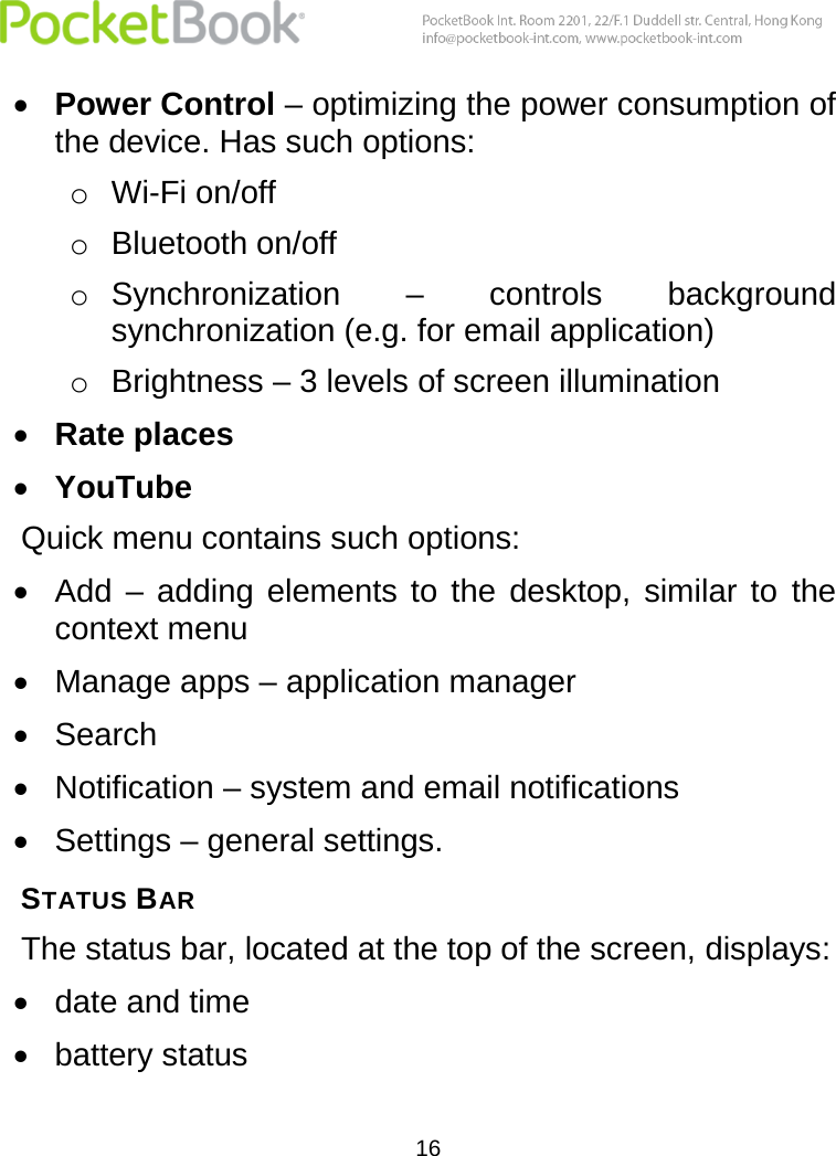  16   Power Control – optimizing the power consumption of the device. Has such options: o Wi-Fi on/off o Bluetooth on/off o Synchronization  –  controls  background synchronization (e.g. for email application) o Brightness – 3 levels of screen illumination  Rate places  YouTube Quick menu contains such options:  Add  –  adding  elements  to  the  desktop,  similar  to  the context menu  Manage apps – application manager  Search   Notification – system and email notifications  Settings – general settings. STATUS BAR The status bar, located at the top of the screen, displays:   date and time  battery status 