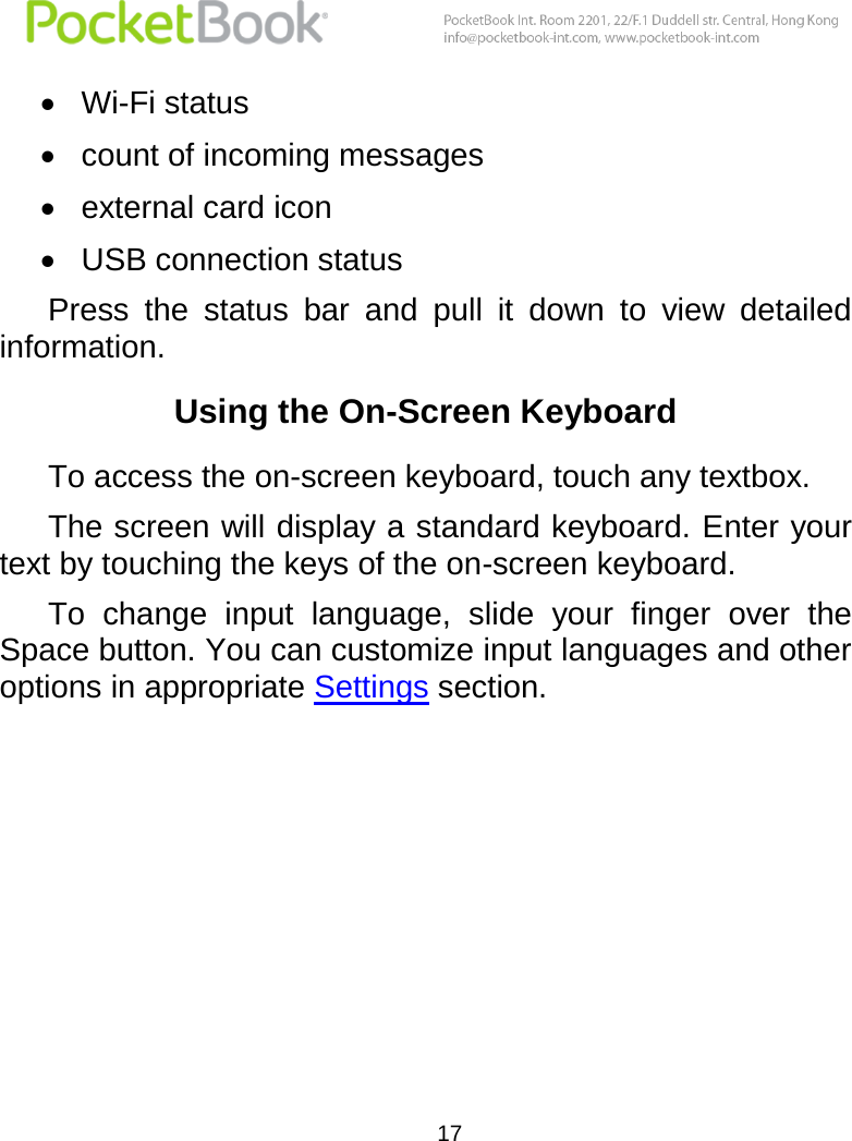  17   Wi-Fi status  count of incoming messages  external card icon  USB connection status Press  the  status  bar  and  pull  it  down  to  view  detailed information. Using the On-Screen Keyboard To access the on-screen keyboard, touch any textbox. The screen will display a standard keyboard. Enter your text by touching the keys of the on-screen keyboard. To  change  input  language,  slide  your  finger  over  the Space button. You can customize input languages and other options in appropriate Settings section.    