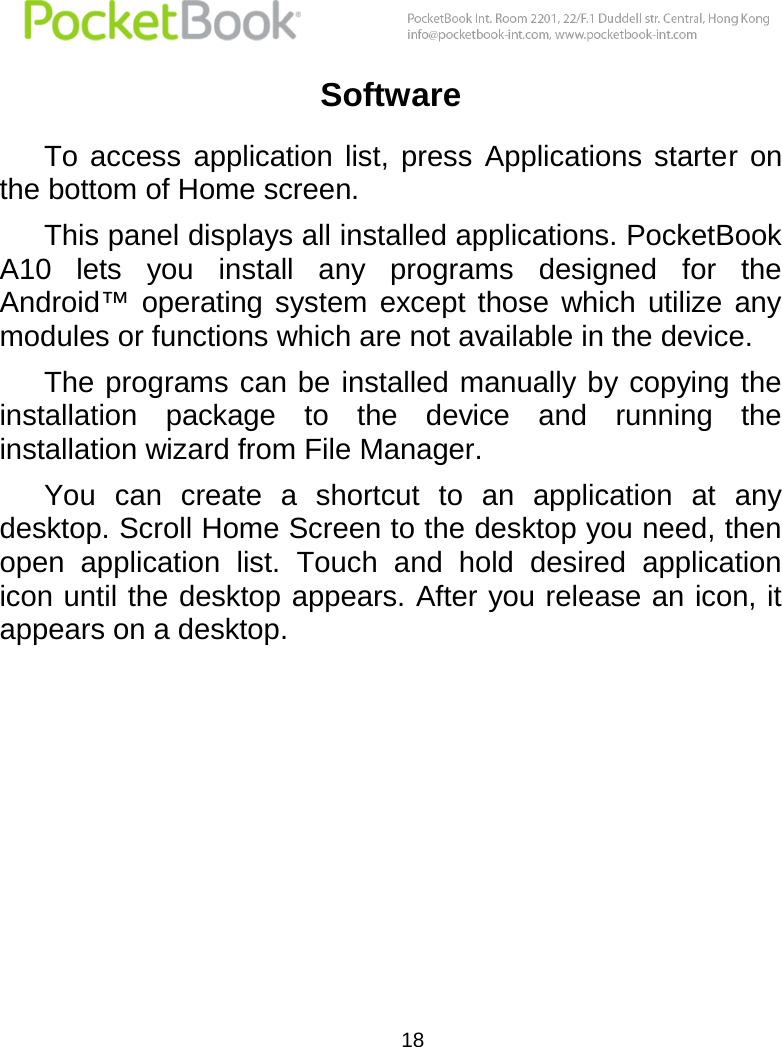  18  Software  To  access  application  list,  press  Applications  starter  on the bottom of Home screen. This panel displays all installed applications. PocketBook A10  lets  you  install  any  programs  designed  for  the Android™  operating  system  except  those  which  utilize  any modules or functions which are not available in the device. The programs can be installed manually by copying the installation  package  to  the  device  and  running  the installation wizard from File Manager. You  can  create  a  shortcut  to  an  application  at  any desktop. Scroll Home Screen to the desktop you need, then open  application  list.  Touch  and  hold  desired  application icon until the desktop appears. After you release an icon, it appears on a desktop.     