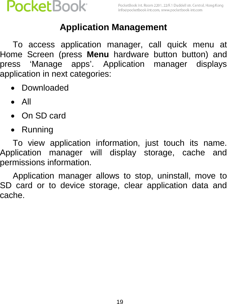  19  Application Management To  access  application  manager,  call  quick  menu  at Home  Screen  (press  Menu  hardware  button  button)  and press  ‘Manage  apps’.  Application  manager  displays application in next categories:  Downloaded  All  On SD card  Running To  view  application  information,  just  touch  its  name. Application  manager  will  display  storage,  cache  and permissions information. Application  manager  allows  to  stop,  uninstall,  move  to SD  card  or  to  device  storage,  clear  application  data  and cache.    