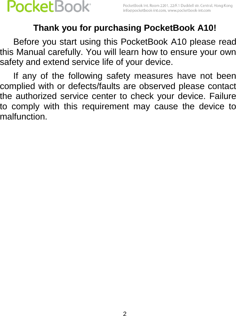  2  Thank you for purchasing PocketBook A10! Before you start using this PocketBook A10 please read this Manual carefully. You will learn how to ensure your own safety and extend service life of your device.  If  any  of  the  following  safety  measures  have  not  been complied with or defects/faults are observed please contact the  authorized service  center to check  your device. Failure to  comply  with  this  requirement  may  cause  the  device  to malfunction. 