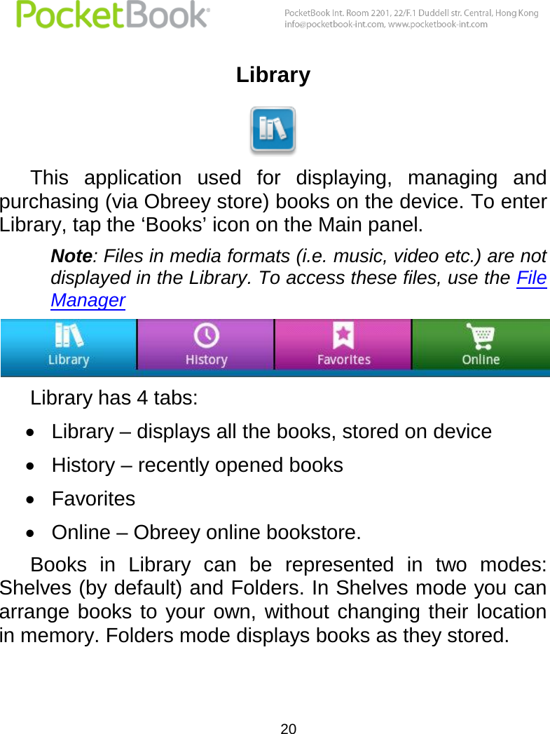  20  Library  This  application  used  for  displaying,  managing  and purchasing (via Obreey store) books on the device. To enter Library, tap the ‘Books’ icon on the Main panel. Note: Files in media formats (i.e. music, video etc.) are not displayed in the Library. To access these files, use the File Manager   Library has 4 tabs:  Library – displays all the books, stored on device  History – recently opened books  Favorites  Online – Obreey online bookstore. Books  in  Library  can  be  represented  in  two  modes: Shelves (by default) and Folders. In Shelves mode you can arrange  books  to  your  own, without changing their  location in memory. Folders mode displays books as they stored. 