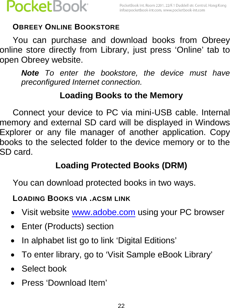  22  OBREEY ONLINE BOOKSTORE You  can  purchase  and  download  books  from  Obreey online  store  directly  from  Library,  just  press  ‘Online’  tab  to open Obreey website.  Note To  enter  the  bookstore,  the  device  must  have preconfigured Internet connection. Loading Books to the Memory Connect your device to PC via mini-USB cable. Internal memory and external SD card will be displayed in Windows Explorer  or  any  file  manager  of  another  application.  Copy books to the selected folder to the device memory or to the SD card. Loading Protected Books (DRM) You can download protected books in two ways. LOADING BOOKS VIA .ACSM LINK  Visit website www.adobe.com using your PC browser  Enter (Products) section  In alphabet list go to link ‘Digital Editions’  To enter library, go to ‘Visit Sample eBook Library’  Select book  Press ‘Download Item’ 