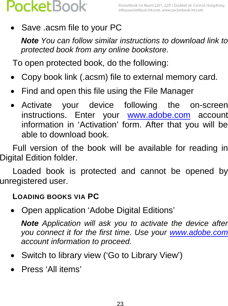  23   Save .acsm file to your PC Note You can follow similar instructions to download link to protected book from any online bookstore. To open protected book, do the following:  Copy book link (.acsm) file to external memory card.  Find and open this file using the File Manager  Activate  your  device  following  the  on-screen instructions.  Enter  your  www.adobe.com  account information  in  ‘Activation’  form.  After  that  you  will  be able to download book.  Full  version  of  the  book  will  be  available  for  reading  in Digital Edition folder. Loaded  book  is  protected  and  cannot  be  opened  by unregistered user. LOADING BOOKS VIA PC  Open application ‘Adobe Digital Editions’ Note  Application  will  ask  you  to  activate  the  device  after you connect it for the first time. Use your www.adobe.com account information to proceed.  Switch to library view (‘Go to Library View’)  Press ‘All items’ 