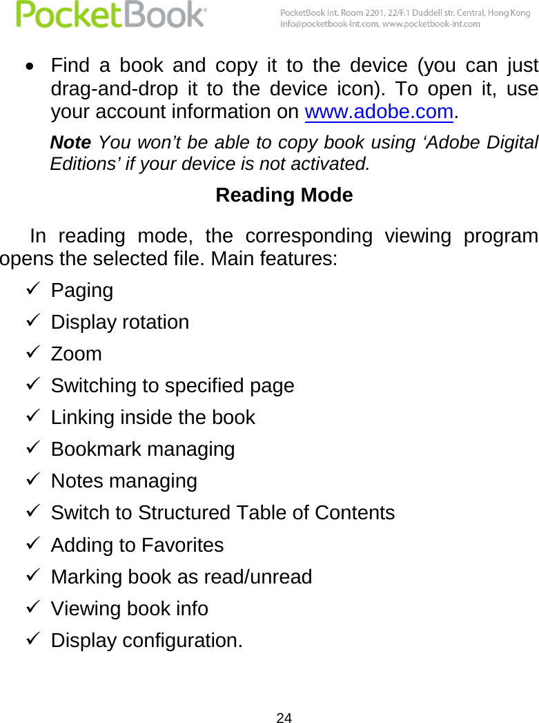  24   Find  a  book  and  copy  it  to  the  device  (you  can  just drag-and-drop  it  to  the  device  icon).  To  open  it,  use your account information on www.adobe.com. Note You won’t be able to copy book using ‘Adobe Digital Editions’ if your device is not activated. Reading Mode In  reading  mode,  the  corresponding  viewing  program opens the selected file. Main features:  Paging  Display rotation  Zoom  Switching to specified page  Linking inside the book  Bookmark managing  Notes managing  Switch to Structured Table of Contents  Adding to Favorites  Marking book as read/unread  Viewing book info  Display configuration. 