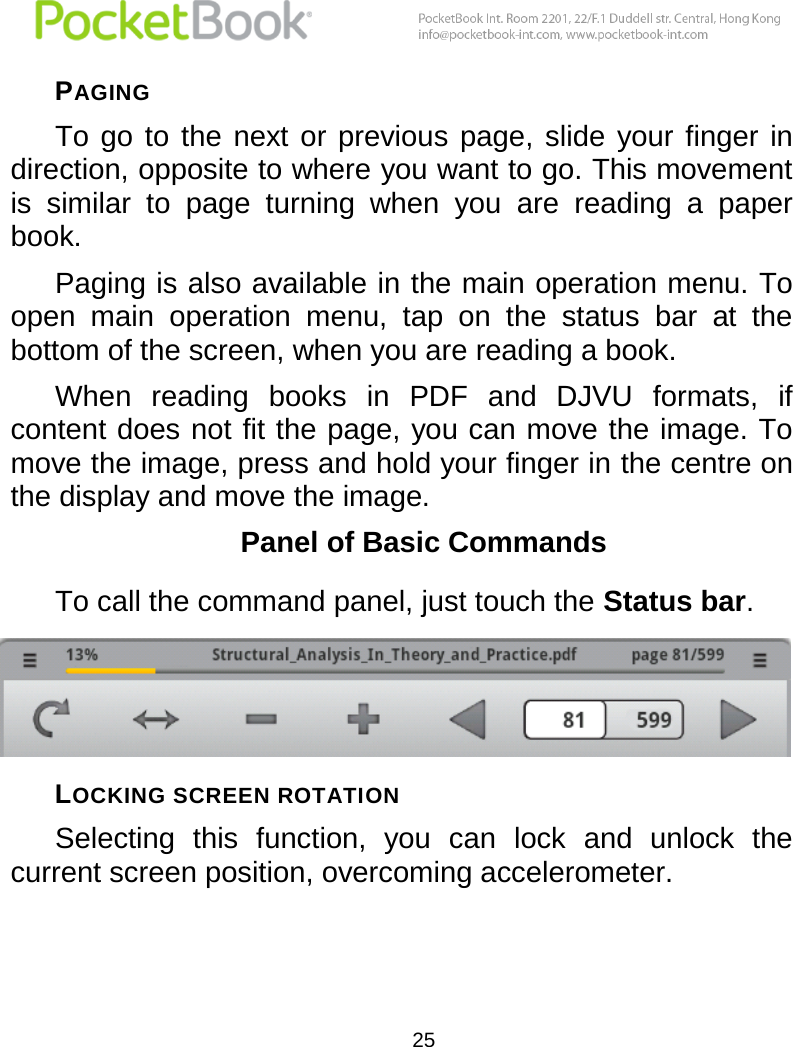  25  PAGING To  go to the next  or  previous  page,  slide  your  finger  in direction, opposite to where you want to go. This movement is  similar  to  page  turning  when  you  are  reading  a  paper book. Paging is also available in the main operation menu. To open  main  operation  menu,  tap  on  the  status  bar  at  the bottom of the screen, when you are reading a book. When  reading  books  in  PDF  and  DJVU  formats,  if content does not fit the page, you can move the image. To move the image, press and hold your finger in the centre on the display and move the image.  Panel of Basic Commands To call the command panel, just touch the Status bar.  LOCKING SCREEN ROTATION Selecting  this  function,  you  can  lock  and  unlock  the current screen position, overcoming accelerometer. 