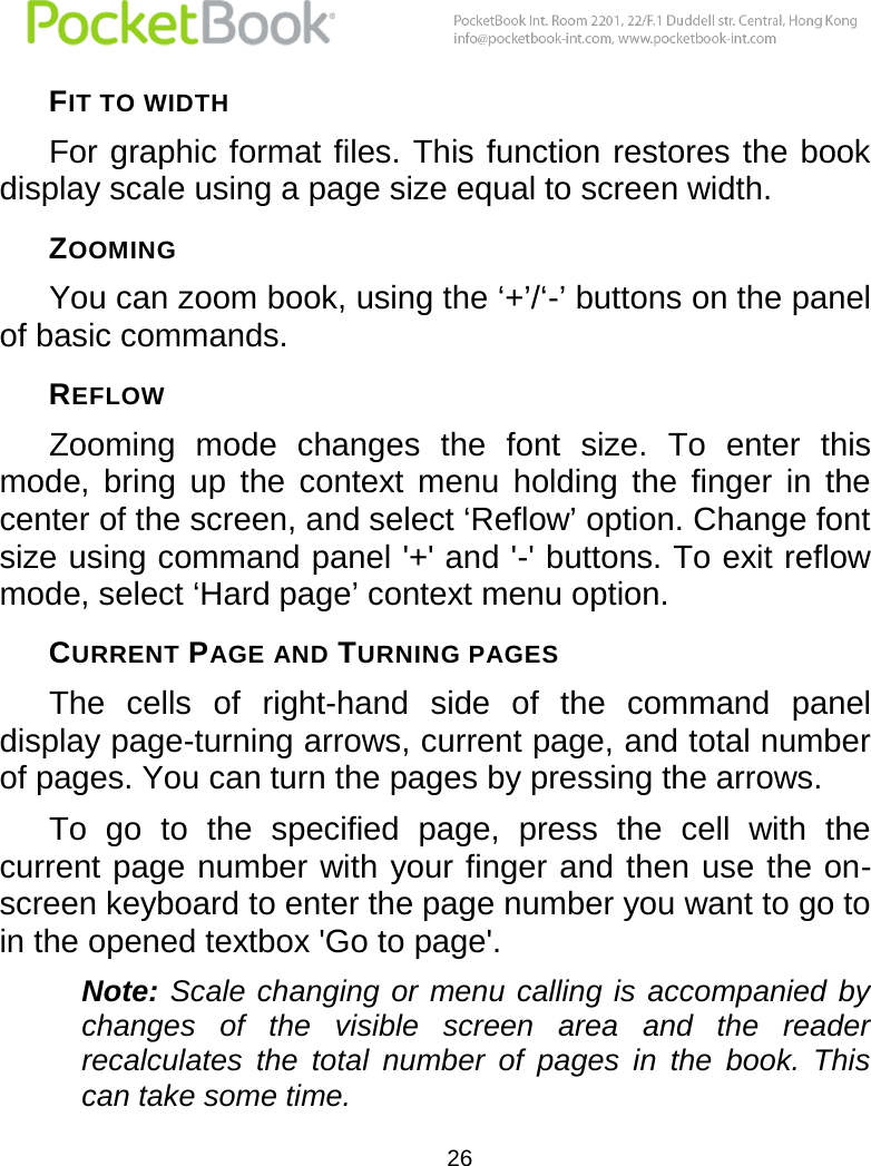  26  FIT TO WIDTH For graphic format files. This function restores the book display scale using a page size equal to screen width. ZOOMING You can zoom book, using the ‘+’/‘-’ buttons on the panel of basic commands. REFLOW Zooming  mode  changes  the  font  size.  To  enter  this mode,  bring  up  the  context  menu  holding  the  finger  in  the center of the screen, and select ‘Reflow’ option. Change font size using command panel &apos;+&apos; and &apos;-&apos; buttons. To exit reflow mode, select ‘Hard page’ context menu option. CURRENT PAGE AND TURNING PAGES The  cells  of  right-hand  side  of  the  command  panel display page-turning arrows, current page, and total number of pages. You can turn the pages by pressing the arrows. To  go  to  the  specified  page,  press  the  cell  with  the current page number with your finger and then use the on-screen keyboard to enter the page number you want to go to in the opened textbox &apos;Go to page&apos;. Note: Scale  changing or  menu calling  is accompanied  by changes  of  the  visible  screen  area  and  the  reader recalculates  the  total  number  of  pages  in  the  book.  This can take some time. 