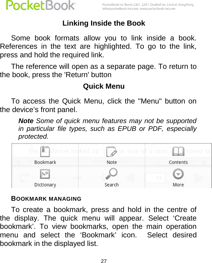  27  Linking Inside the Book Some  book  formats  allow  you  to  link  inside  a  book. References  in  the  text  are  highlighted.  To  go  to  the  link, press and hold the required link.  The reference will open as a separate page. To return to the book, press the &apos;Return&apos; button Quick Menu To  access  the  Quick  Menu,  click  the  &quot;Menu&quot;  button  on the device’s front panel. Note Some of quick menu features may not be supported in  particular  file  types,  such  as  EPUB  or  PDF,  especially protected.  BOOKMARK MANAGING  To  create  a  bookmark,  press  and  hold  in  the  centre  of the  display.  The  quick  menu  will  appear.  Select  ‘Create bookmark’.  To  view  bookmarks,  open  the  main  operation menu  and  select  the  ‘Bookmark’  icon.    Select  desired bookmark in the displayed list. 