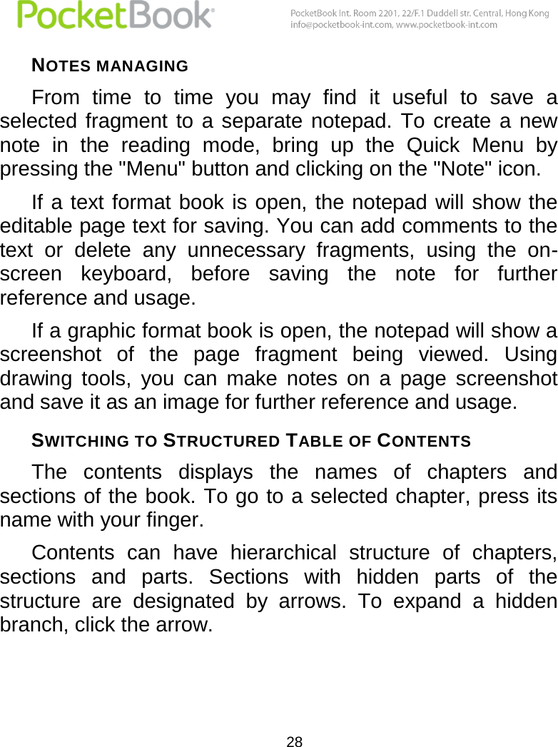  28  NOTES MANAGING  From  time  to  time  you  may  find  it  useful  to  save  a selected fragment  to  a separate  notepad.  To create a  new note  in  the  reading  mode,  bring  up  the  Quick  Menu  by pressing the &quot;Menu&quot; button and clicking on the &quot;Note&quot; icon. If a text format book is open, the notepad will show the editable page text for saving. You can add comments to the text  or  delete  any  unnecessary  fragments,  using  the  on-screen  keyboard,  before  saving  the  note  for  further reference and usage. If a graphic format book is open, the notepad will show a screenshot  of  the  page  fragment  being  viewed.  Using drawing  tools,  you  can  make  notes  on  a  page  screenshot and save it as an image for further reference and usage. SWITCHING TO STRUCTURED TABLE OF CONTENTS The  contents  displays  the  names  of  chapters  and sections of the book. To go to a selected chapter, press its name with your finger. Contents  can  have  hierarchical  structure  of  chapters, sections  and  parts.  Sections  with  hidden  parts  of  the structure  are  designated  by  arrows.  To  expand  a  hidden branch, click the arrow. 