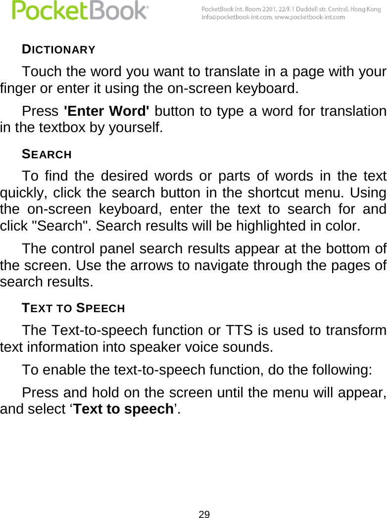  29  DICTIONARY Touch the word you want to translate in a page with your finger or enter it using the on-screen keyboard. Press &apos;Enter Word&apos; button to type a word for translation in the textbox by yourself. SEARCH  To  find  the  desired  words  or  parts  of  words  in  the  text quickly, click the search button in the shortcut menu. Using the  on-screen  keyboard,  enter  the  text  to  search  for  and click &quot;Search&quot;. Search results will be highlighted in color. The control panel search results appear at the bottom of the screen. Use the arrows to navigate through the pages of search results. TEXT TO SPEECH The Text-to-speech function or TTS is used to transform text information into speaker voice sounds. To enable the text-to-speech function, do the following: Press and hold on the screen until the menu will appear, and select ‘Text to speech’. 