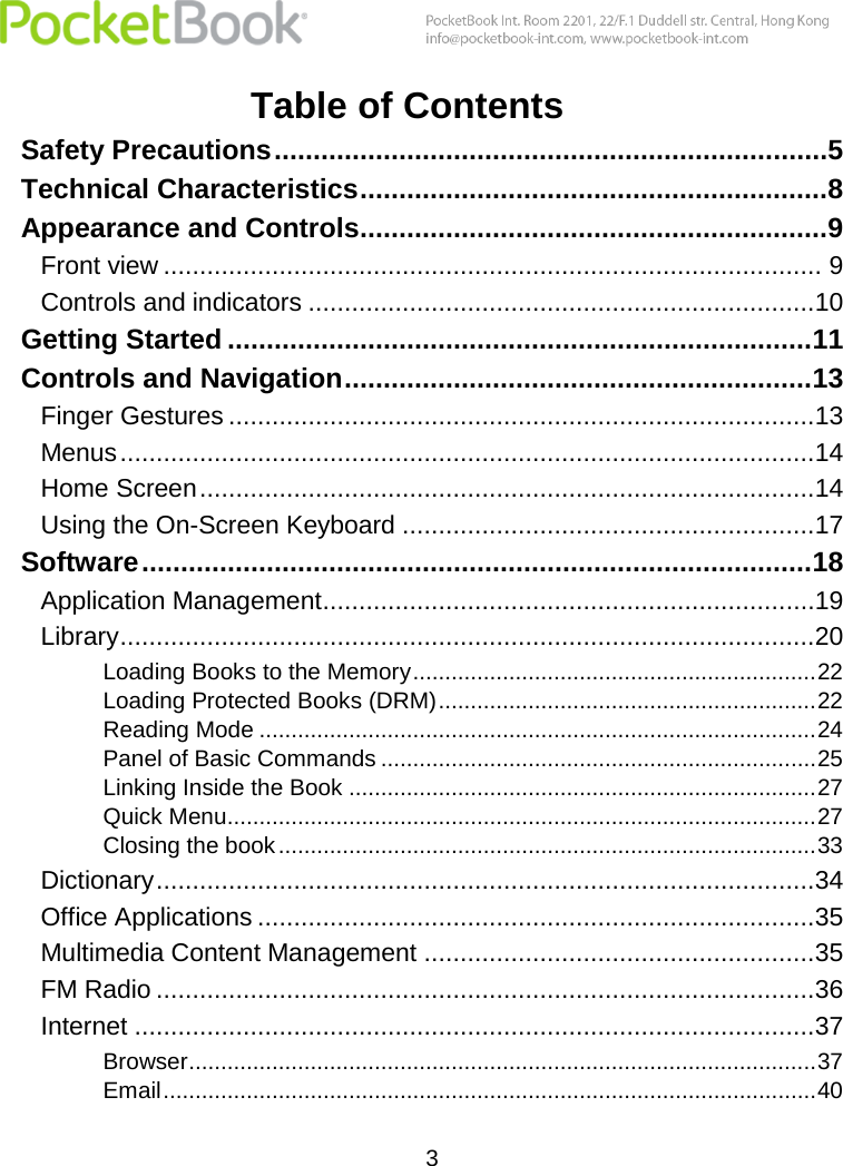  3  Table of Contents Safety Precautions .......................................................................5 Technical Characteristics ............................................................8 Appearance and Controls............................................................9 Front view ........................................................................................... 9 Controls and indicators ......................................................................10 Getting Started ........................................................................... 11 Controls and Navigation ............................................................ 13 Finger Gestures .................................................................................13 Menus ................................................................................................14 Home Screen .....................................................................................14 Using the On-Screen Keyboard .........................................................17 Software ...................................................................................... 18 Application Management ....................................................................19 Library ................................................................................................20 Loading Books to the Memory ............................................................... 22 Loading Protected Books (DRM) ........................................................... 22 Reading Mode ....................................................................................... 24 Panel of Basic Commands .................................................................... 25 Linking Inside the Book ......................................................................... 27 Quick Menu............................................................................................ 27 Closing the book .................................................................................... 33 Dictionary ...........................................................................................34 Office Applications .............................................................................35 Multimedia Content Management ......................................................35 FM Radio ...........................................................................................36 Internet ..............................................................................................37 Browser .................................................................................................. 37 Email ...................................................................................................... 40 