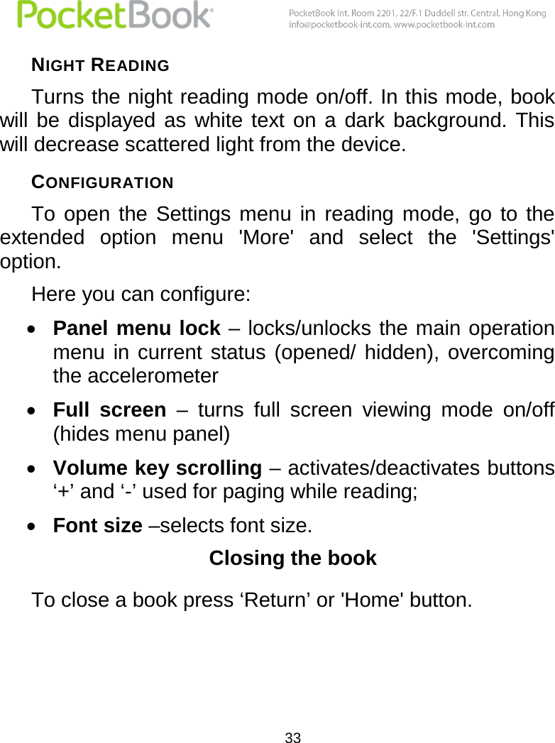  33  NIGHT READING Turns the night reading mode on/off. In this mode, book will  be  displayed  as  white  text  on  a  dark  background.  This will decrease scattered light from the device.  CONFIGURATION  To  open  the  Settings  menu  in  reading  mode,  go  to  the extended  option  menu  &apos;More&apos;  and  select  the  &apos;Settings&apos; option.  Here you can configure:  Panel menu lock – locks/unlocks the main operation menu  in  current  status  (opened/  hidden),  overcoming the accelerometer  Full  screen –  turns  full  screen  viewing  mode  on/off (hides menu panel)  Volume key scrolling – activates/deactivates buttons ‘+’ and ‘-’ used for paging while reading;  Font size –selects font size.  Closing the book  To close a book press ‘Return’ or &apos;Home&apos; button.  