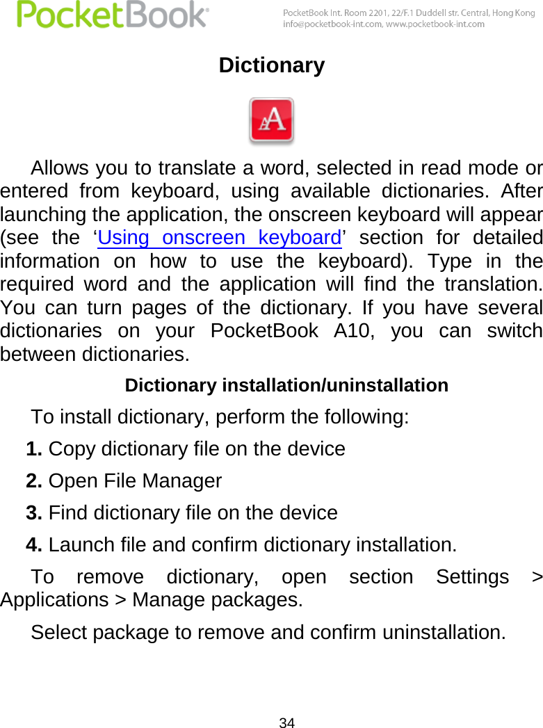  34  Dictionary   Allows you to translate a word, selected in read mode or entered  from  keyboard,  using  available  dictionaries.  After launching the application, the onscreen keyboard will appear (see  the  ‘Using  onscreen  keyboard’  section  for  detailed information  on  how  to  use  the  keyboard).  Type  in  the required  word  and  the  application  will  find  the  translation. You  can  turn  pages  of  the  dictionary.  If  you  have  several dictionaries  on  your  PocketBook  A10,  you  can  switch between dictionaries. Dictionary installation/uninstallation To install dictionary, perform the following: 1. Copy dictionary file on the device 2. Open File Manager 3. Find dictionary file on the device 4. Launch file and confirm dictionary installation. To  remove  dictionary,  open  section  Settings  &gt; Applications &gt; Manage packages. Select package to remove and confirm uninstallation. 